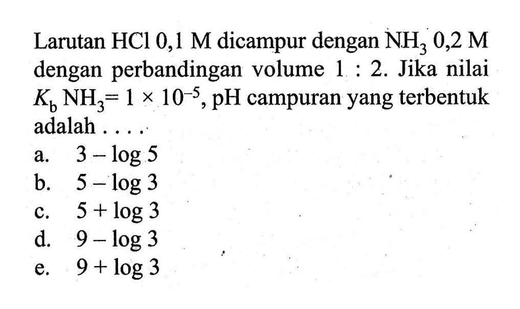 Larutan HCl 0,1 M dicampur dengan NH3 0,2 M dengan perbandingan volume 1:2. Jika nilai Kb NH3=1x10^-5, pH campuran yang terbentuk adalah ....