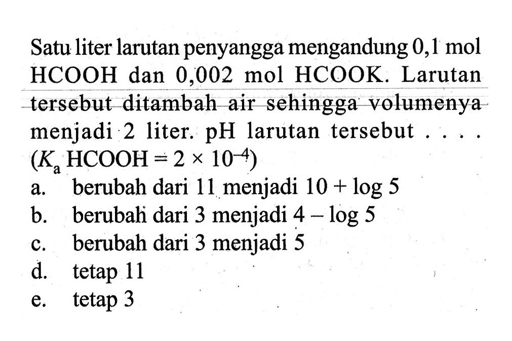 Satu liter larutan penyangga mengandung  0,1 mol  HCOOH dan 0,002 mol HCOOK. Larutan tersebut ditambah air sehingga volumenya menjadi 2 liter.  pH  larutan tersebut  ... .   (Ka HCOOH=2 x 10^-4) 