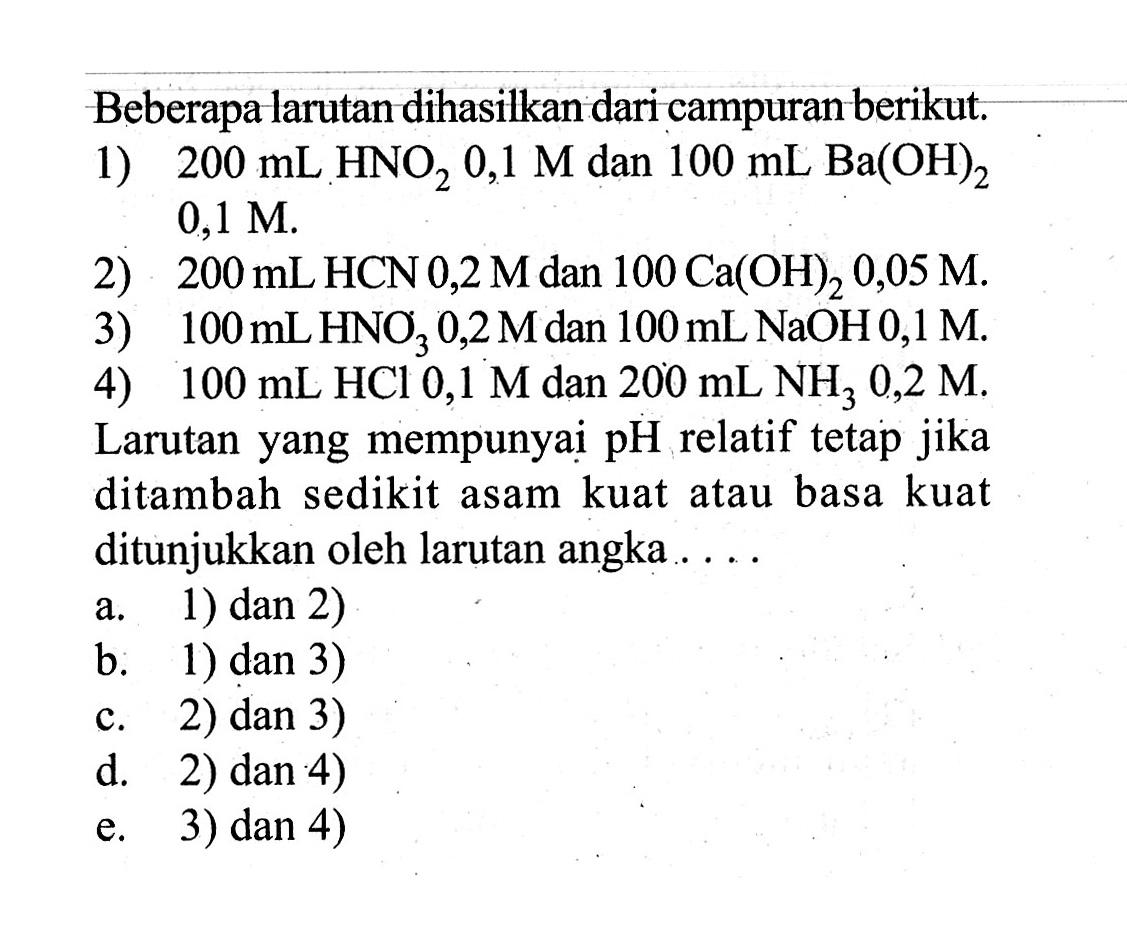 Beberapa larutan dihasilkan dari campuran berikut.1)  200 mL HNO2 0,1 M dan 100 mL Ba(OH)2  0,1 M.2)  200 mL HCN 0,2 M dan 100 Ca(OH)2 0,05 M.3)  100 mL HNO3 0,2 M dan 100 mL NaOH 0,1 M.4)  100 mL HCl 0,1 M dan 200 mL NH3 0,2 M.Larutan yang mempunyai pH relatif tetap jika ditambah sedikit asam kuat atau basa kuat ditunjukkan oleh larutan angka....