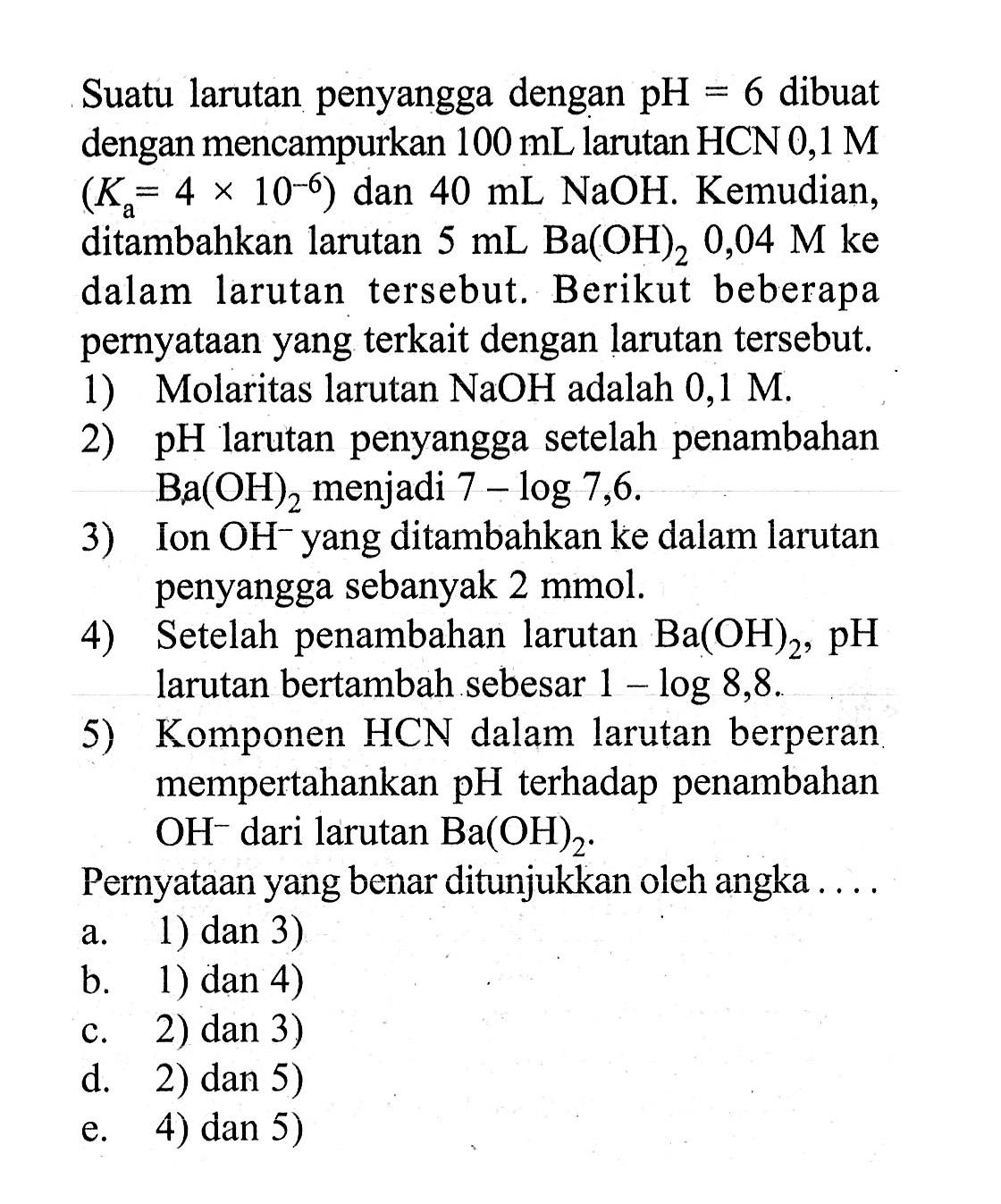 Suatu larutan penyangga dengan pH=6 dibuat dengan mencampurkan 100 mL larutan HCN 0,1 M (Ka=4x10^(-6)) dan 40 mL NaOH. Kemudian, ditambahkan larutan 5 mL Ba(OH)2 0,04 M ke dalam larutan tersebut. Berikut beberapa pernyataan yang terkait dengan larutan tersebut. 1) Molaritas larutan NaOH adalah 0,1 M. 2) pH larutan penyangga setelah penambahan Ba(OH)2 menjadi 7-log 7,6. 3) Ion OH^- yang ditambahkan ke dalam larutan penyangga sebanyak 2 mmol. 4) Setelah penambahan larutan Ba(OH)2, pH larutan bertambah sebesar 1-log 8,8. 5) Komponen HCN dalam larutan berperan mempertahankan pH terhadap penambahan OH^- dari larutan Ba(OH)2. Pernyataan yang benar ditunjukkan oleh angka .... 