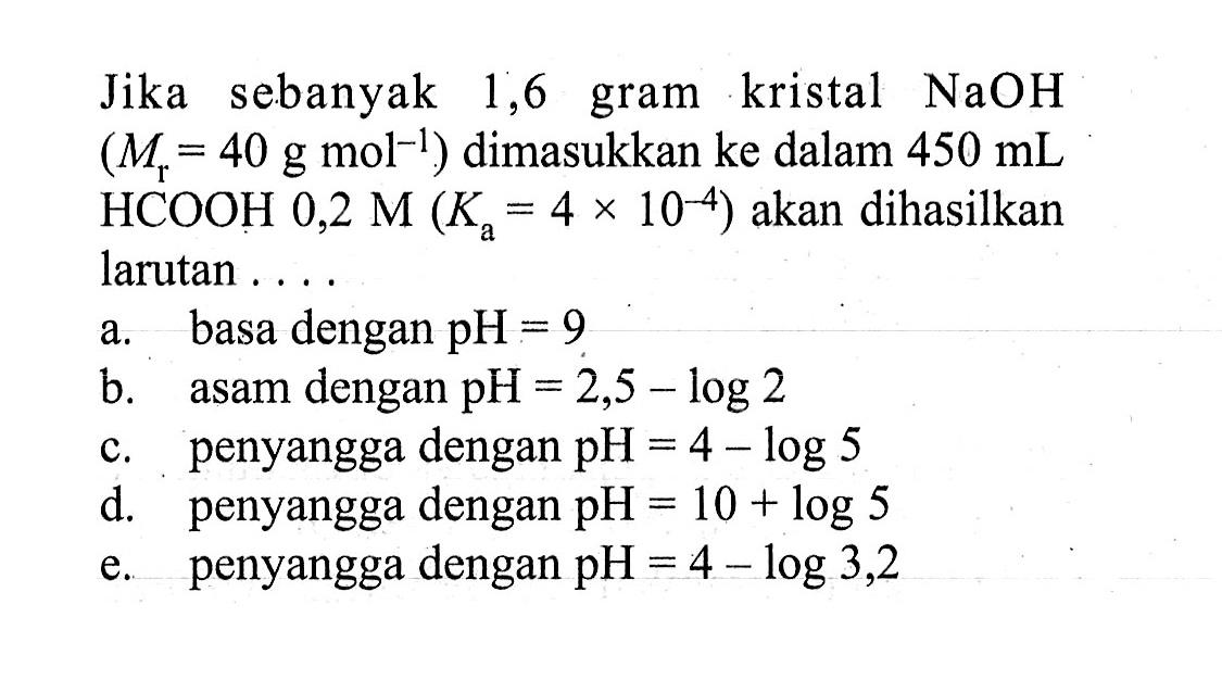 Jika sebanyak 1,6 gram kristal NaOH (Mr=40 g mol^-1) dimasukkan ke dalam 450 mL HCOOH 0,2 M(Ka=4x10^(-4)) akan dihasilkan larutan .... a. basa dengan pH=9 b. asam dengan pH=2,5-log 2 c. penyangga dengan pH=4-log 5 d. penyangga dengan pH=10+log 5 e. penyangga dengan pH=4-log 3,2 