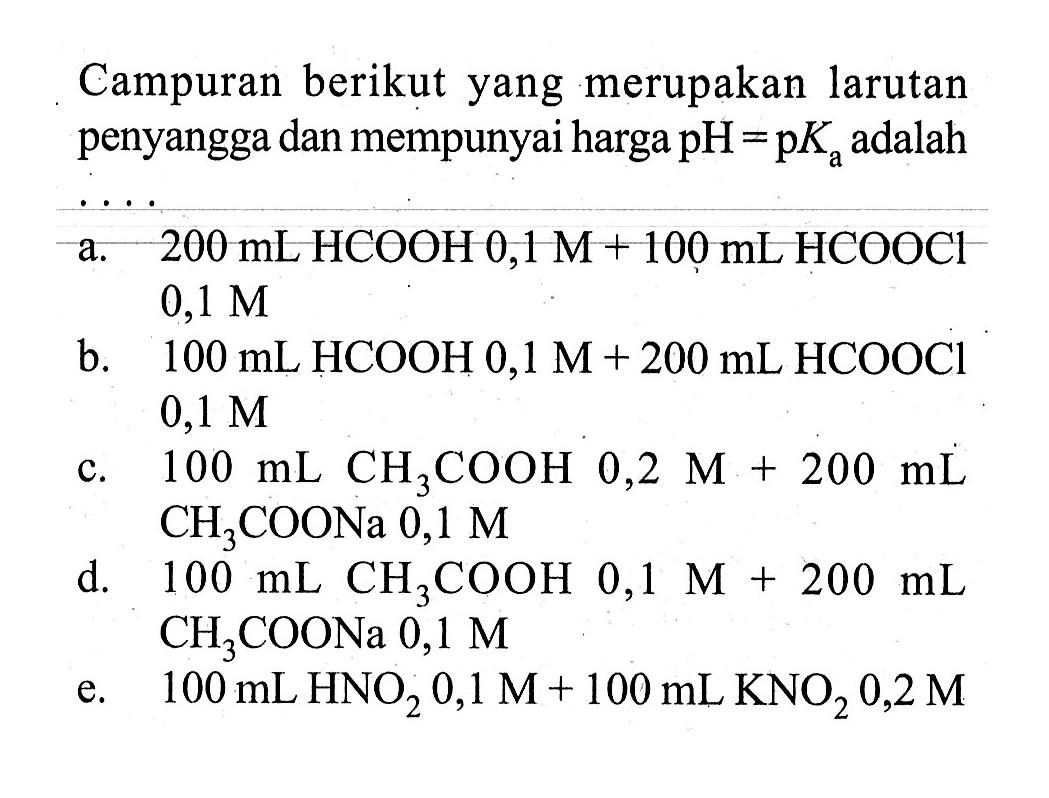 Campuran berikut yang merupakan larutan penyangga dan mempunyai harga pH=pKa adalah...a.  200 mL HCOOH 0,1 M+100 mL HCOOCl 0,1 M b.  100 mL HCOOH 0,1 M+200 mL HCOOCl 0,1 M c.  100 mL CH3COOH 0,2 M+200 mL CH3COONa 0,1 M d.  100 mL CH3COOH 0,1 M+200 mL CH3COONa 0,1 M e.  100 mL HNO2 0,1 M+100 mL KNO2 0,2 M 