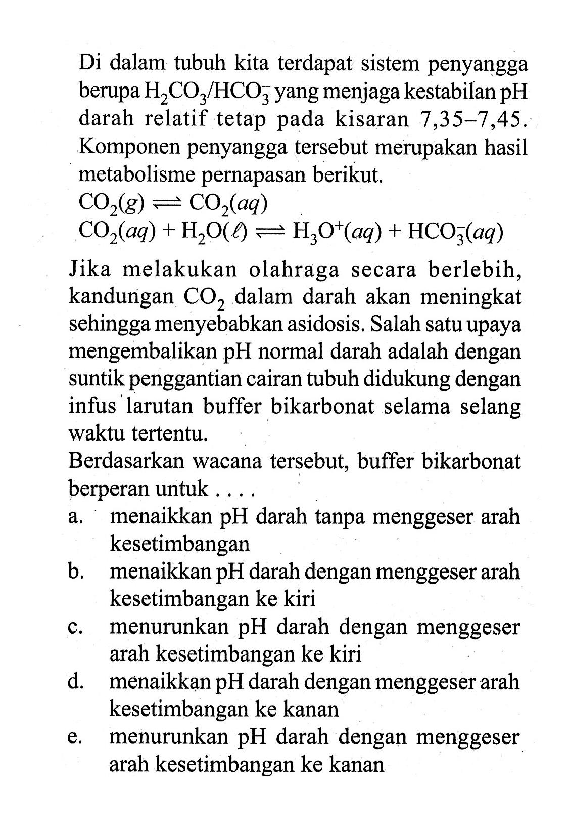 Di dalam tubuh kita terdapat sistem penyangga berupa  H2 CO3/HCO3^- yang menjaga kestabilan  pH  darah relatif tetap pada kisaran  7,35-7,45 . Komponen penyangga tersebut merupakan hasil metabolisme pernapasan berikut.CO2(g) ekuivalen CO2(aq) CO2(aq)+H2O(l) equivalen H3O^+(aq)+HCO3^-(aq)Jika melakukan olahraga secara berlebih, kandungan  CO2  dalam darah akan meningkat sehingga menyebabkan asidosis. Salah satu upaya mengembalikan pH normal darah adalah dengan suntik penggantian cairan tubuh didukung dengan infus larutan buffer bikarbonat selama selang waktu tertentu.Berdasarkan wacana tersebut, buffer bikarbonat berperan untuk ....