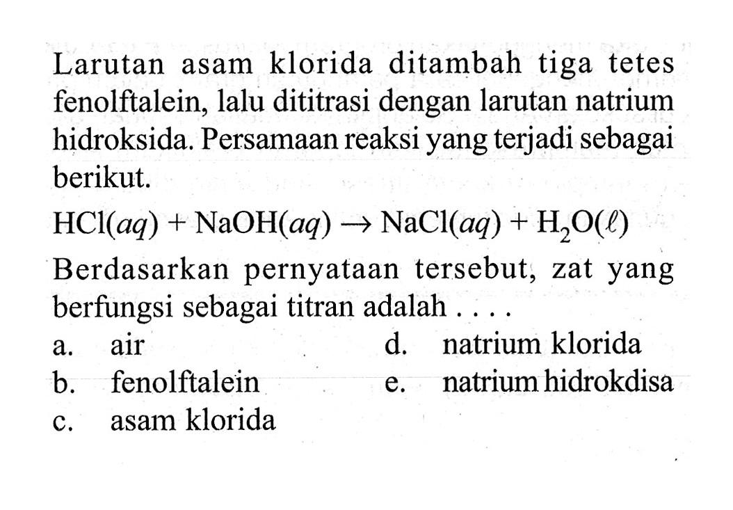 Larutan asam klorida ditambah tiga tetes fenolftalein, lalu dititrasi dengan larutan natrium hidroksida. Persamaan reaksi yang terjadi sebagai berikut. HCl(aq)+NaOH(aq)->NaCl(aq)+H2O(l) Berdasarkan pernyataan tersebut, zat yang berfungsi sebagai titran adalah .... a. air b. fenolftalein c. asam klorida d. natrium klorida e. natrium hidrokdisa