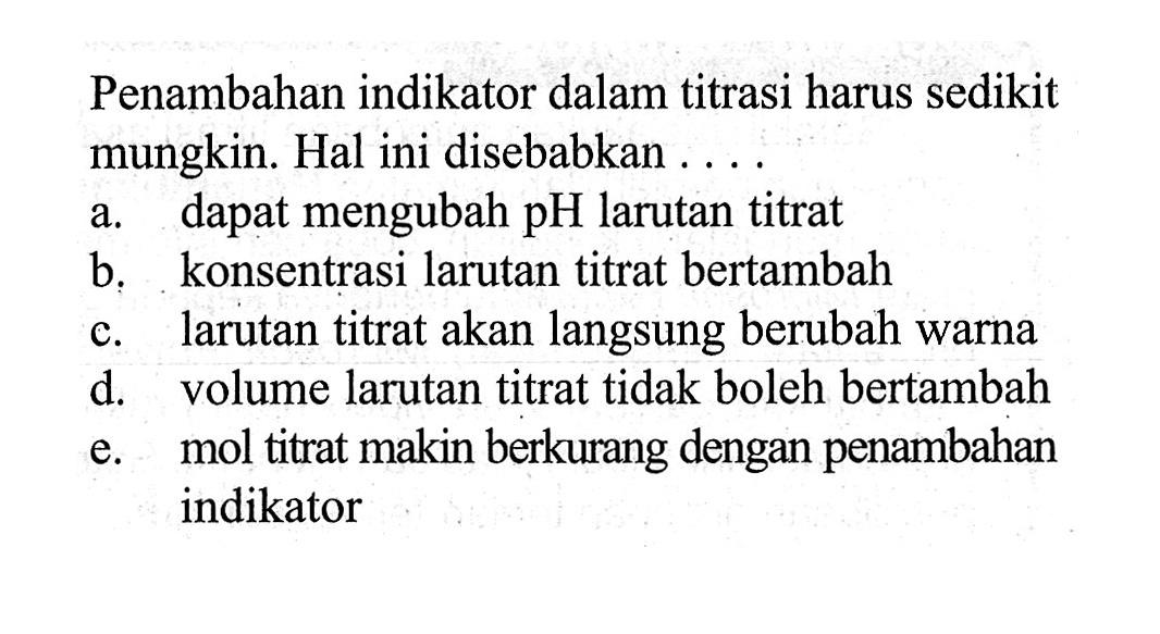 Penambahan indikator dalam titrasi harus sedikit mungkin. Hal ini disebabkan ...a. dapat mengubah pH larutan titrat
b. konsentrasi larutan titrat bertambah
c. larutan titrat akan langsung berubah warna
d. volume larutan titrat tidak boleh bertambah
e. mol titrat makin berkurang dengan penambahan indikator