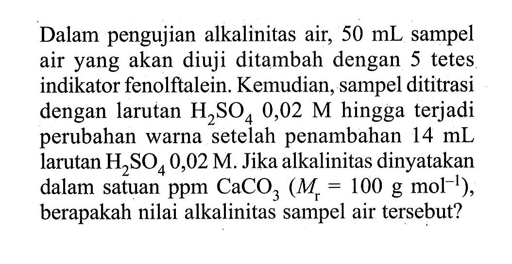 Dalam pengujian alkalinitas air, 50 mL sampel air yang akan diuji ditambah dengan 5 tetes indikator fenolftalein. Kemudian, sampel dititrasi dengan larutan H2SO4 0,02 M hingga terjadi perubahan warna setelah penambahan 14 mL larutan H2SO4 0,02 M. Jika alkalinitas dinyatakan dalam satuan ppm CaCO3 (Mr=100 g mol^(-1)), berapakah nilai alkalinitas sampel air tersebut? 