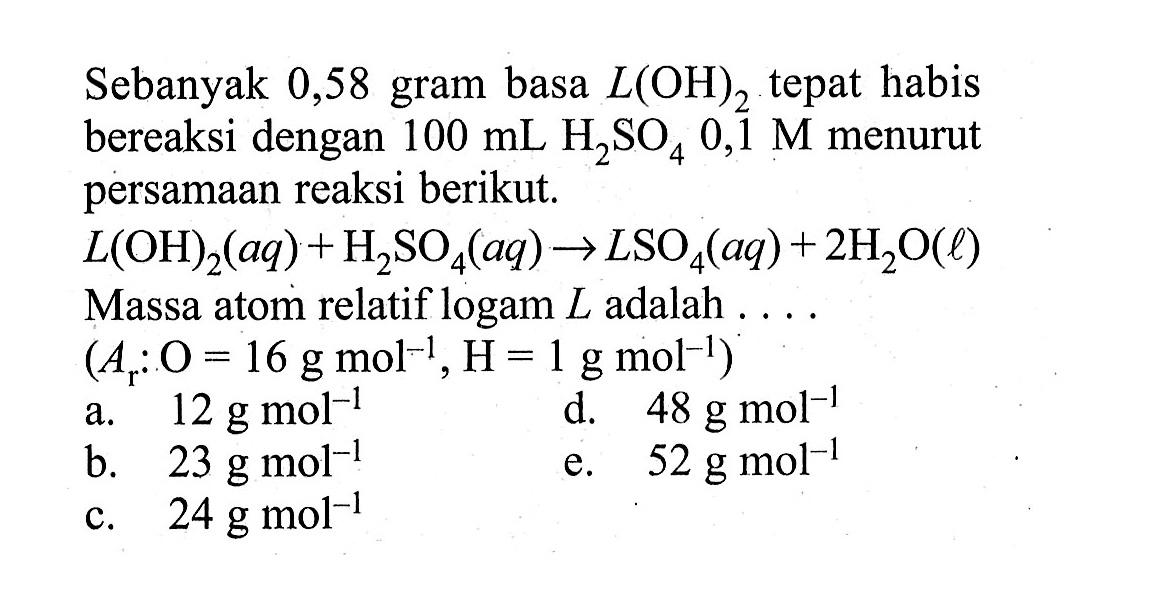 Sebanyak 0,58 gram basa L(OH)2 tepat habis bereaksi dengan 100 mL H2SO4 0,1 M menurut persamaan reaksi berikut.L(OH)2(aq)+H2SO4(aq) -> LSO4(aq)+2H2O(l) Massa atom relatif logam L adalah ....(Ar: O=16 g mol^(-1), H=1 g mol^(-1))