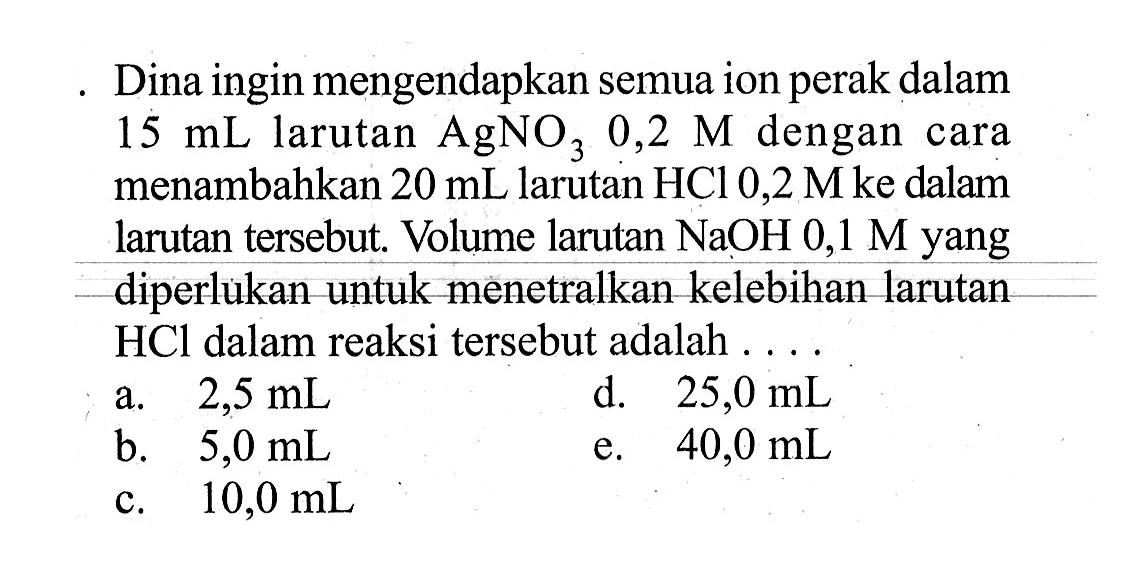 Dina ingin mengendapkan semua ion perak dalam 15 mL larutan AgNO3 0,2 M dengan cara menambahkan 20 mL larutan HCl 0,2 M ke dalam larutan tersebut. Volume larutan NaOH 0,1 M yang diperlukan untuk menetralkan kelebihan larutan HCl dalam reaksi tersebut adalah....