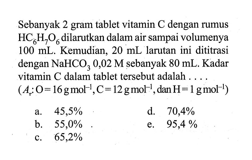 Sebanyak 2 gram tablet vitamin  C  dengan rumus  HC6H7O6  dilarutkan dalam air sampai volumenya  100 mL . Kemudian,  20 mL  larutan ini dititrasi dengan  NaHCO3 0,02 M  sebanyak  80 mL . Kadar vitamin  C  dalam tablet tersebut adalah ....  (Ar: O=16 g mol^-1, C=12 g mol^-1, dan H=1 g mol^-1) 