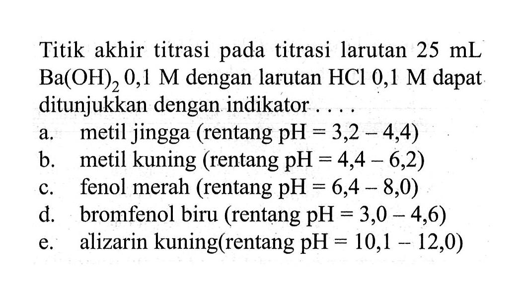 Titik akhir titrasi pada titrasi larutan 25 mL Ba(OH)2 0,1 M dengan larutan HCl 0,1 M dapat ditunjukkan dengan indikator ....a. metil jingga (rentang pH=3,2-4,4)b. metil kuning (rentang pH=4,4-6,2)c. fenol merah (rentang pH=6,4-8,0)d. bromfenol biru (rentang pH=3,0-4,6)e. alizarin kuning (rentang pH=10,1-12,0) 