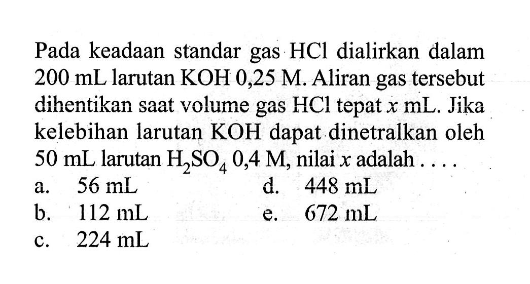 Pada keadaan standar gas HCl dialirkan dalam 200 mL larutan KOH 0,25 M. Aliran gas tersebut dihentikan saat volume gas HCl tepat x mL. Jika kelebihan larutan KOH dapat dinetralkan oleh 50 mL larutan H2SO4 0,4 M, nilai x adalah ....