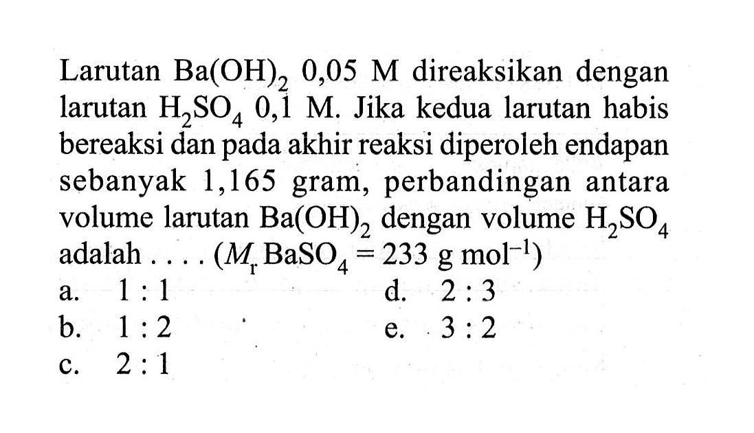 Larutan  Ba(OH)2 0,05 M  direaksikan dengan larutan  H2 SO4 0,1 M . Jika kedua larutan habis bereaksi dan pada akhir reaksi diperoleh endapan sebanyak 1,165 gram, perbandingan antara volume larutan  Ba(OH)2  dengan volume  H2 SO4  adalah .... (  .Mr BaSO4=233 g mol^-1) 