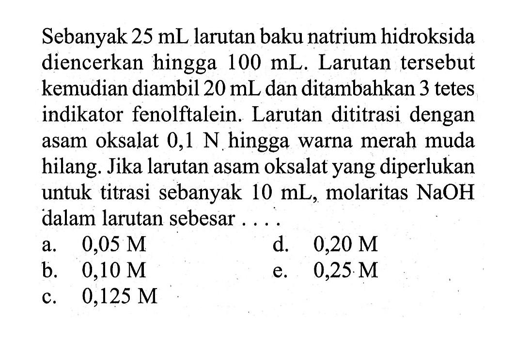 Sebanyak 25 mL larutan baku natrium hidroksida diencerkan hingga 100 mL. Larutan tersebut kemudian diambil 20 mL dan ditambahkan 3 tetes indikator fenolftalein. Larutan dititrasi dengan asam oksalat 0,1 N hingga warna merah muda hilang. Jika larutan asam oksalat yang diperlukan untuk titrasi sebanyak 10 mL, molaritas NaOH dalam larutan sebesar ....