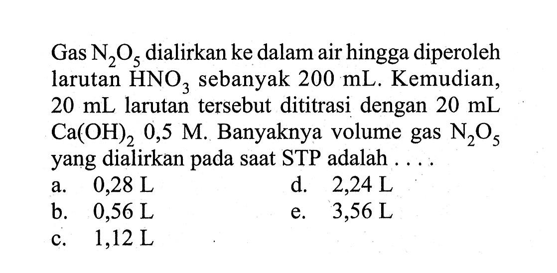 Gas N2O5  dialirkan ke dalam air hingga diperoleh larutan  HNO3  sebanyak  200 mL. Kemudian, 20 mL larutan tersebut dititrasi dengan 20 mL Ca(OH)2 0,5 M. Banyaknya volume gas N2O5 yang dialirkan pada saat STP adalah ....
