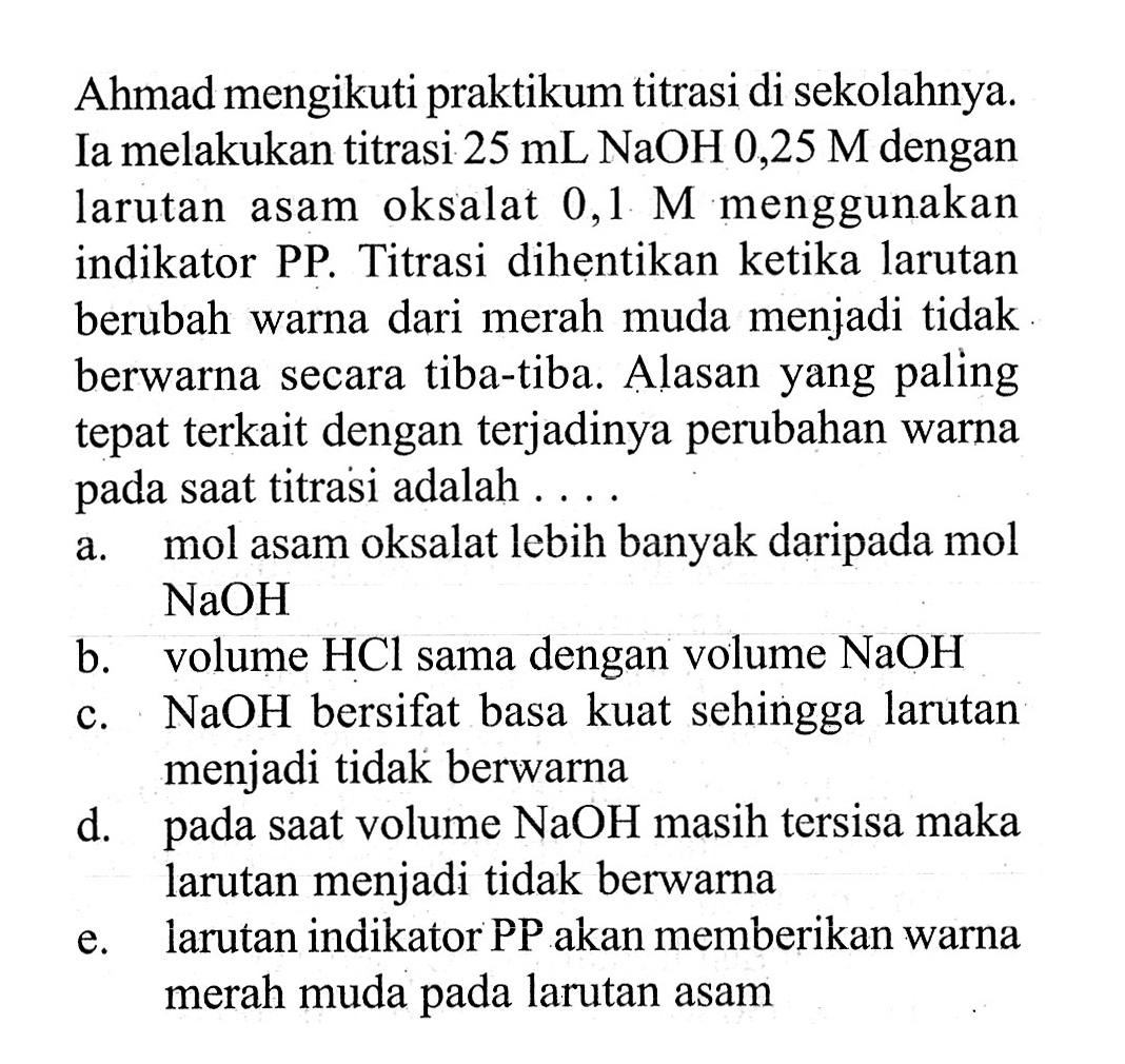 Ahmad mengikuti praktikum titrasi di sekolahnya. Ia melakukan titrasi 25 mL NaOH 0,25 M dengan larutan asam oksalat 0,1 menggunakan indikator PP. Titrasi dihentikan ketika larutan berubah warna dari merah muda menjadi tidak berwarna secara tiba-tiba. Alasan yang paling tepat terkait dengan terjadinya perubahan warna pada saat titrasi adalah .... a. mol asam oksalat lebih banyak daripada mol NaOH b. volume HCl sama dengan volume NaOH c. NaOH bersifat basa kuat sehingga larutan menjadi tidak berwarna d. pada saat volume NaOH masih tersisa maka larutan menjadi tidak berwarna e. larutan indikator PP akan memberikan warna merah muda pada larutan asam