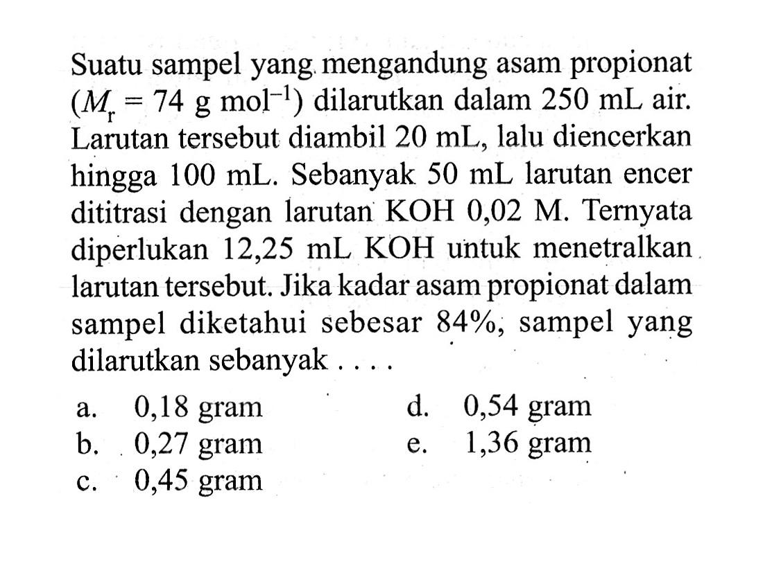 Suatu sampel yang mengandung asam propionat  (Mr=74 g mol^-1)  dilarutkan dalam  250 mL  air. Larutan tersebut diambil  20 mL , lalu diencerkan hingga  100 mL . Sebanyak  50 mL  larutan encer dititrasi dengan larutan  KOH  0,02 M . Ternyata diperlukan  12,25 mL KOH  untuk menetralkan larutan tersebut. Jika kadar asam propionat dalam sampel diketahui sebesar  84% , sampel yang dilarutkan sebanyak ....