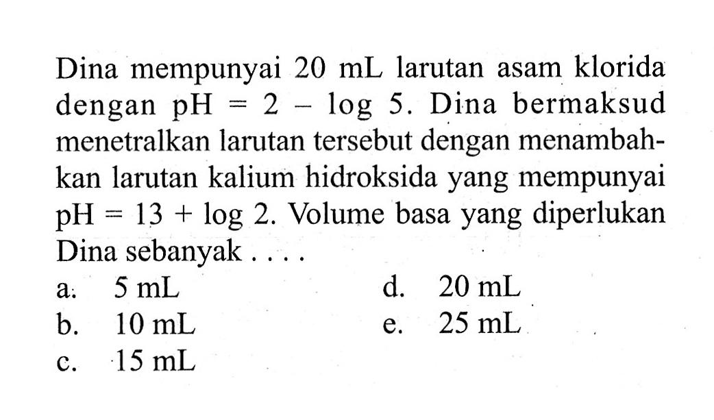 Dina mempunyai 20mL larutan asam klorida dengan pH=2-log5. Dina bermaksud menetralkan larutan tersebut dengan menambahkan larutan kalium hidroksida yang mempunyai  pH=13+log2. Volume basa yang diperlukan Dina sebanyak ....