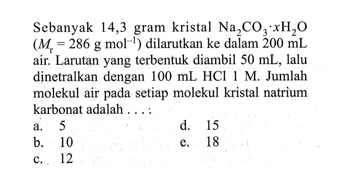 Sebanyak 14,3 gram kristal Na2CO3.xH2O (Mr=286 g mol^(-1)) dilarutkan ke dalam 200 mL air. Larutan yang terbentuk diambil 50 mL, lalu dinetralkan dengan 100 mL HCl 1 M. Jumlah molekul air pada setiap molekul kristal natrium karbonat adalah .... 