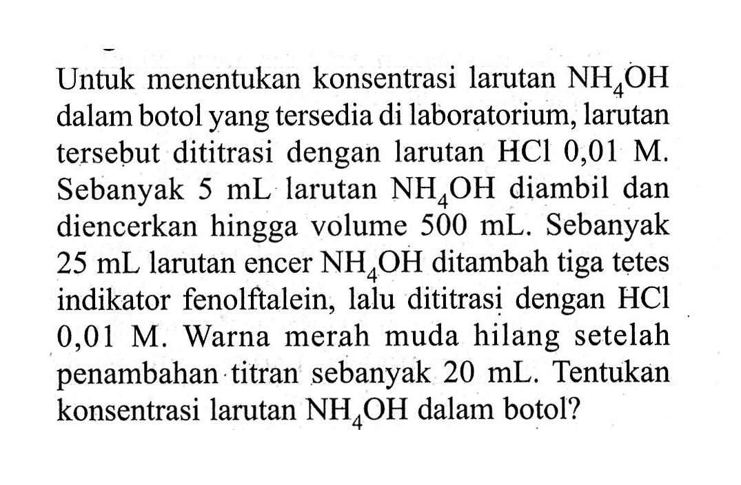 Untuk menentukan konsentrasi larutan  NH4 OH  dalam botol yang tersedia di laboratorium, larutan tersebut dititrasi dengan larutan  HCl 0,01 M . Sebanyak  5 mL  larutan  NH4 OH  diambil dan diencerkan hingga volume  500 mL . Sebanyak  25 mL  larutan encer  NH4 OH  ditambah tiga tetes indikator fenolftalein, lalu dititrasi dengan  HCl   0,01 M . Warna merah muda hilang setelah penambahan titran sebanyak  20 mL . Tentukan konsentrasi larutan  NH4 OH  dalam botol?