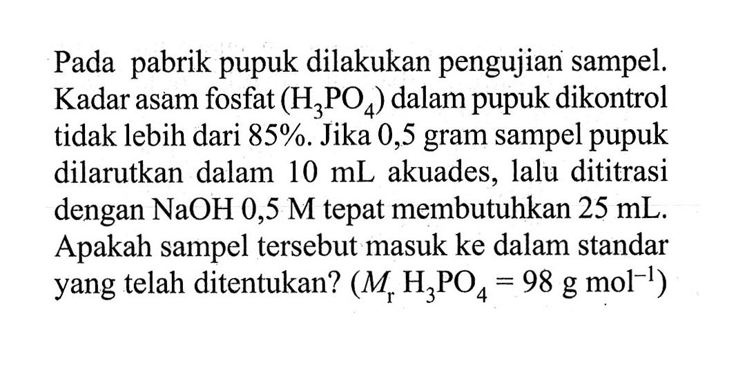 Pada pabrik pupuk dilakukan pengujian sampel. Kadar asam fosfat (H3PO4) dalam pupuk dikontrol tidak lebih dari 85%. Jika 0,5 gram sampel pupuk dilarutkan dalam 10 mL akuades, lalu dititrasi dengan NaOH 0,5 M tepat membutuhkan 25 mL. Apakah sampel tersebut masuk ke dalam standar yang telah ditentukan? (Mr H3PO4=98 g mol^(-1))