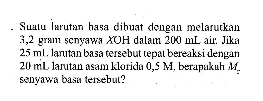 Suatu larutan basa dibuat dengan melarutkan 3,2 gram senyawa XOH  dalam 200 mL air. Jika 25 mL larutan basa tersebut tepat bereaksi dengan 20 mL larutan asam klorida 0,5 M, berapakah Mr senyawa basa tersebut?