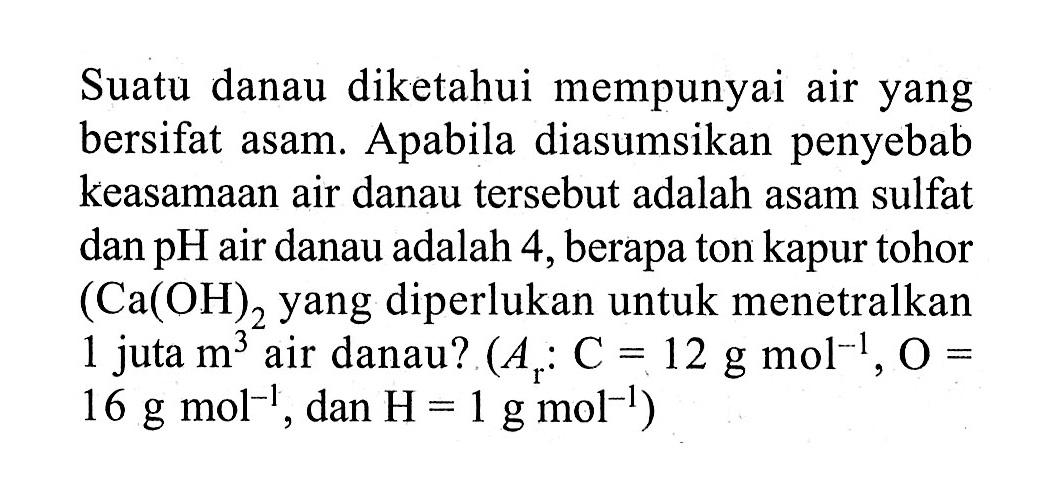 Suatu danau diketahui mempunyai air yang bersifat asam. Apabila diasumsikan penyebab keasamaan air danau tersebut adalah asam sulfat dan  pH  air danau adalah 4, berapa ton kapur tohor (Ca(OH)2.  yang diperlukan untuk menetralkan 1 juta m^3 air danau? (Ar: C=12 g mol^(-1), O= 16 g mol^(-1), dan  H=1 g mol^(-1))