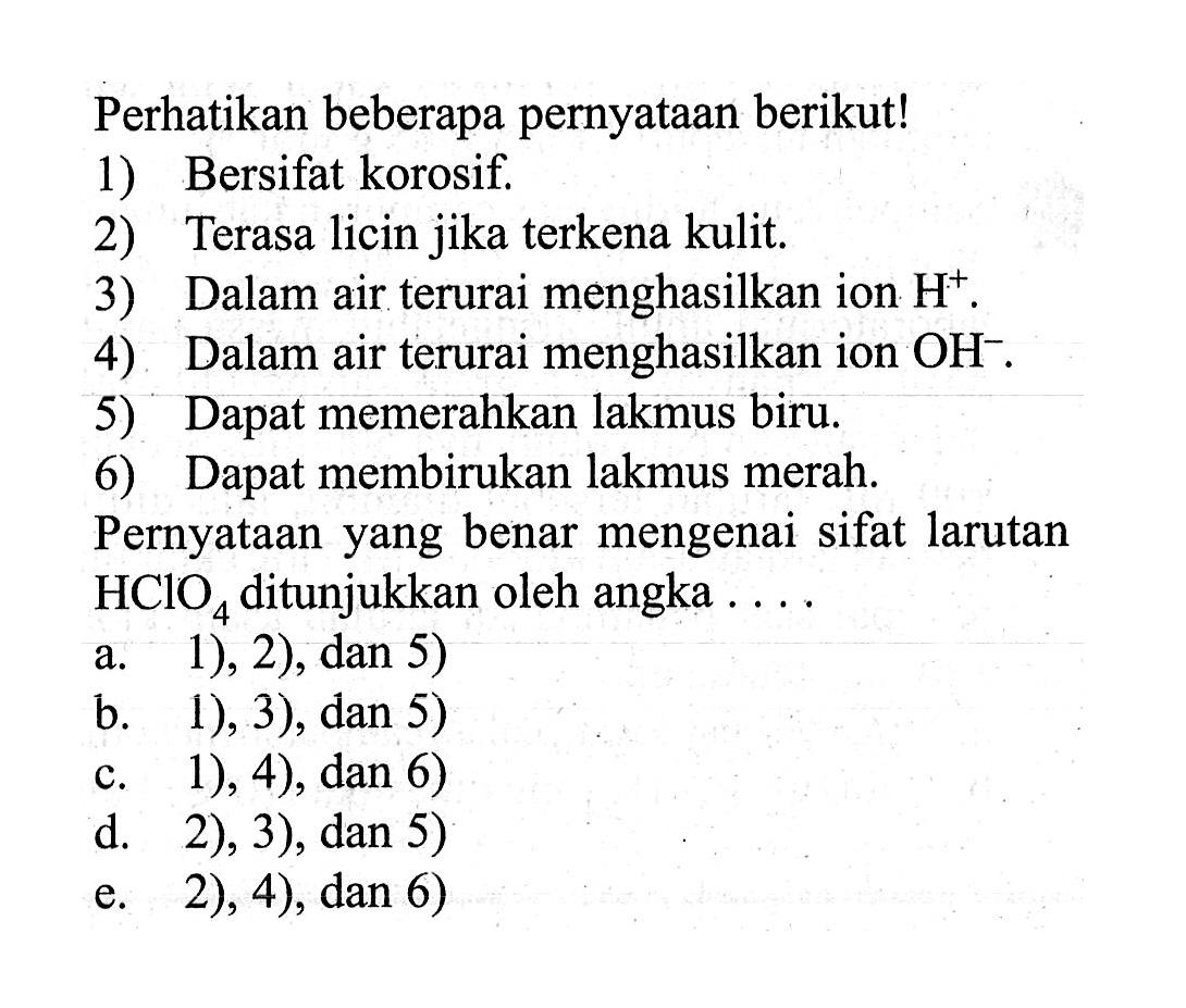 Perhatikan beberapa pernyataan berikut!1) Bersifat korosif.2) Terasa licin jika terkena kulit.3) Dalam air terurai menghasilkan ion  H^+ .4) Dalam air terurai menghasilkan ion  OH^- .5) Dapat memerahkan lakmus biru.6) Dapat membirukan lakmus merah.Pernyataan yang benar mengenai sifat larutan HClO4 ditunjukkan oleh angka ....