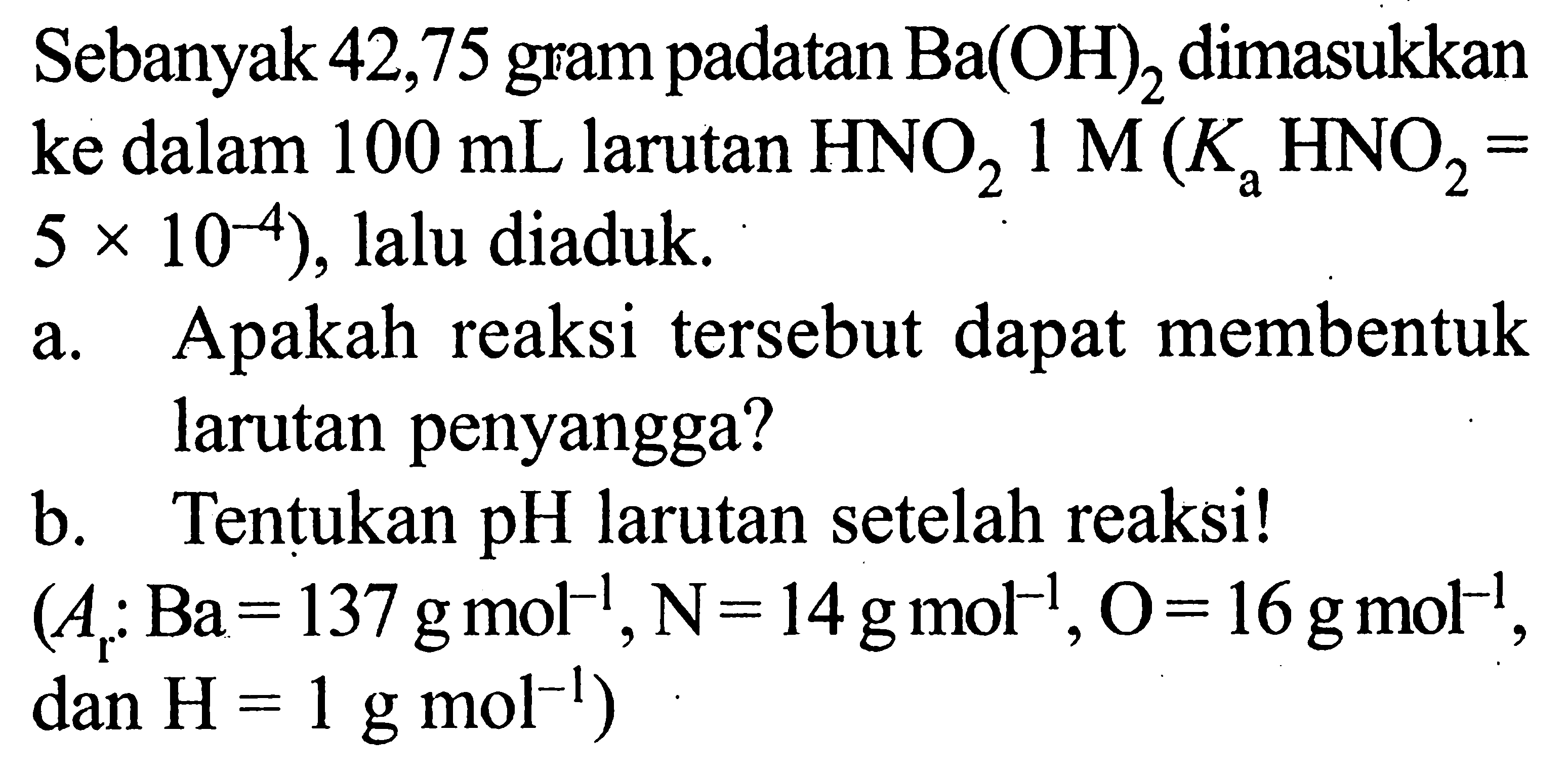 Sebanyak 42,75 gram padatan  Ba(OH)2  dimasukkan ke dalam  100 mL  larutan  HNO2 1 M(KaHNO2=5x10^(-4)), lalu diaduk.a. Apakah reaksi tersebut dapat membentuk larutan penyangga?b. Tentukan pH larutan setelah reaksi! (Ar: Ba=137 g mol^(-1), N=14 g mol^(-1), O=16 g mol^(-1), dan  H=1 g mol^(-1) 