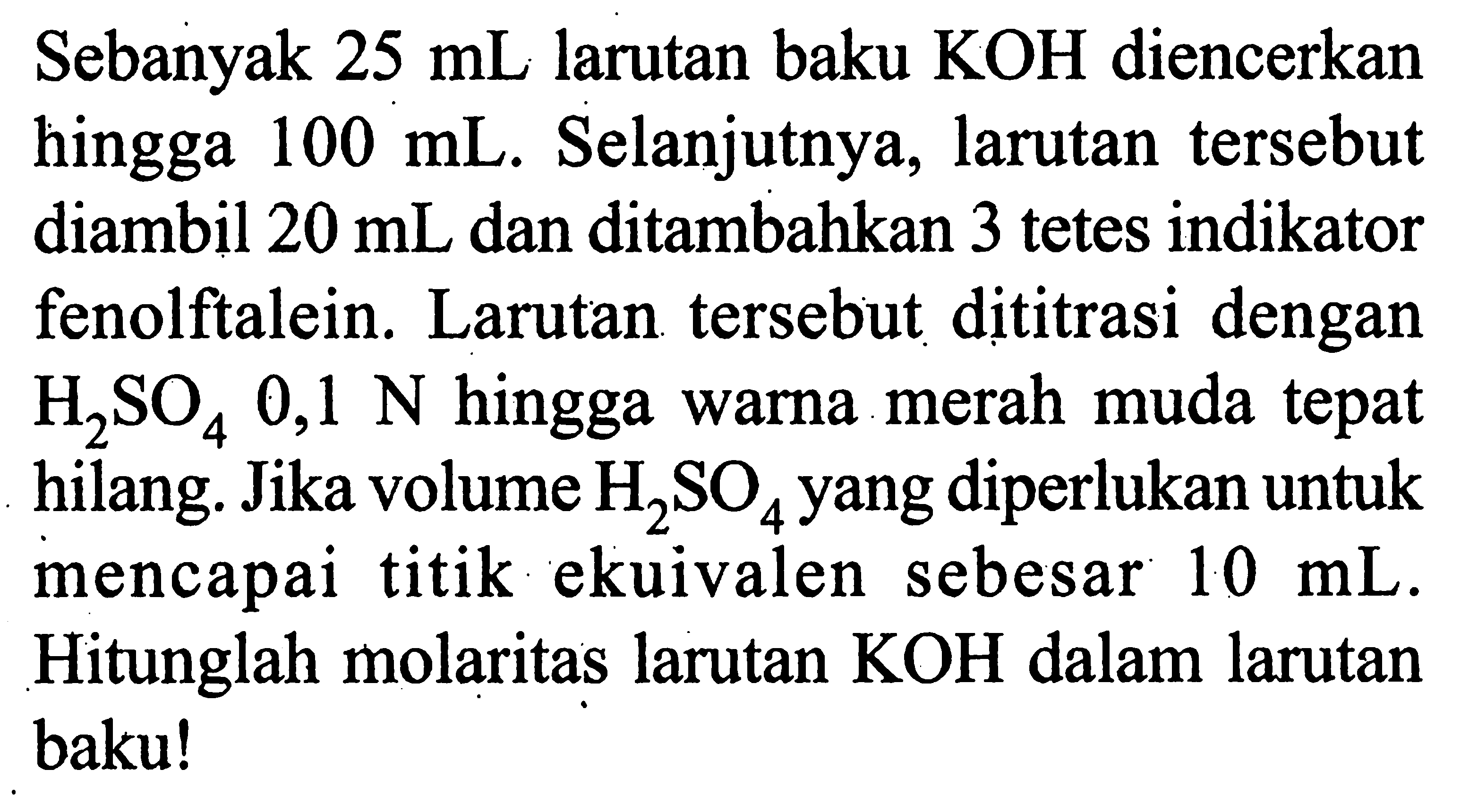 Sebanyak  25 mL  larutan baku  KOH  diencerkan hingga  100 mL . Selanjutnya, larutan tersebut diambil  20 mL  dan ditambahkan 3 tetes indikator fenolftalein. Larutan tersebut dititrasi dengan  H2SO4 0,1 N  hingga warna merah muda tepat hilang. Jika volume  H2SO4  yang diperlukan untuk mencapai titik ekuivalen sebesar  10 mL . Hitunglah molaritas larutan  KOH  dalam larutan baku!