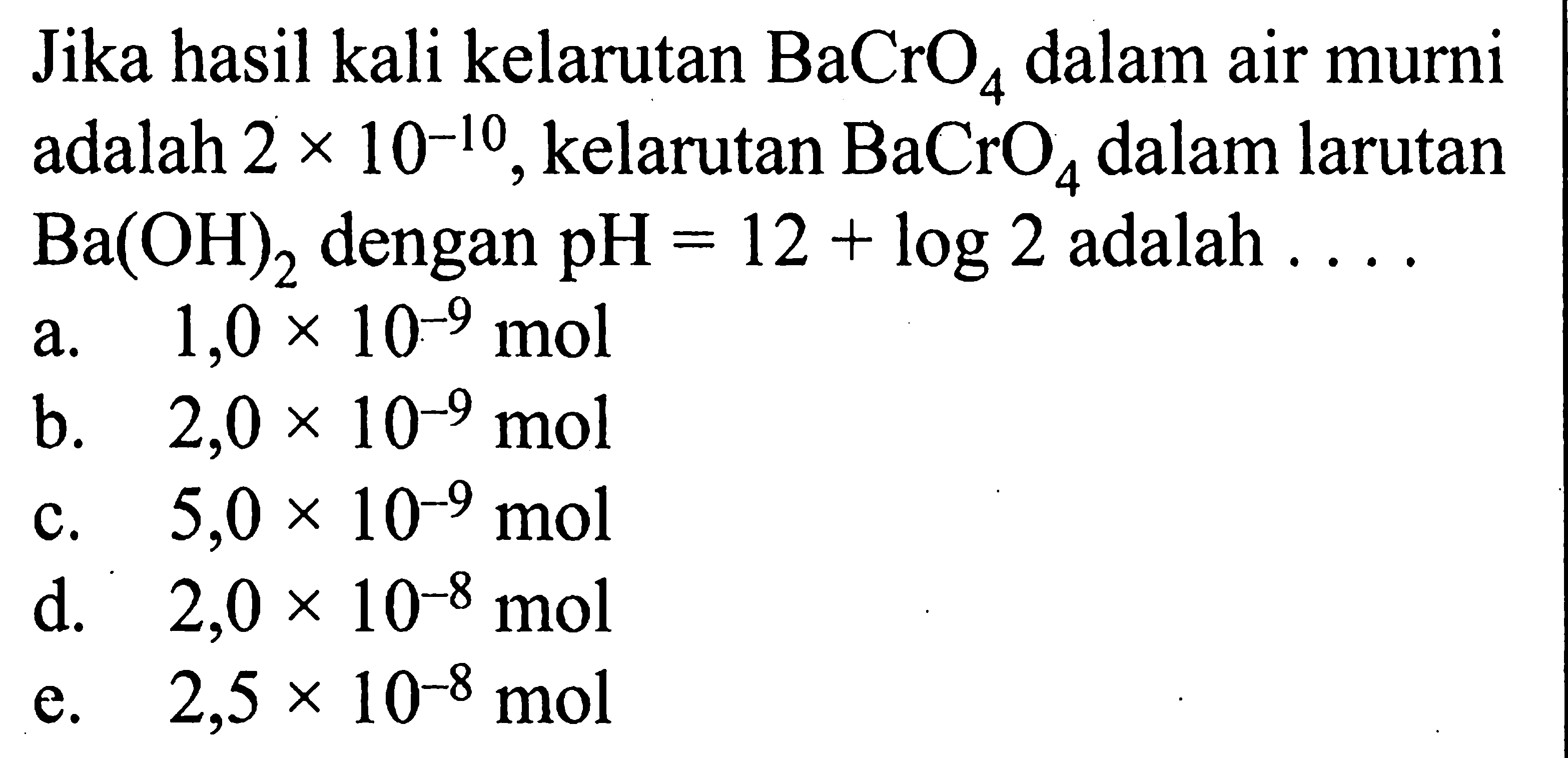 Jika hasil kali kelarutan BaCrO4 dalam air murni adalah 2 x 10^(-10), kelarutan BaCrO4 dalam larutan Ba(OH)2 dengan pH=12+log 2 adalah .... 