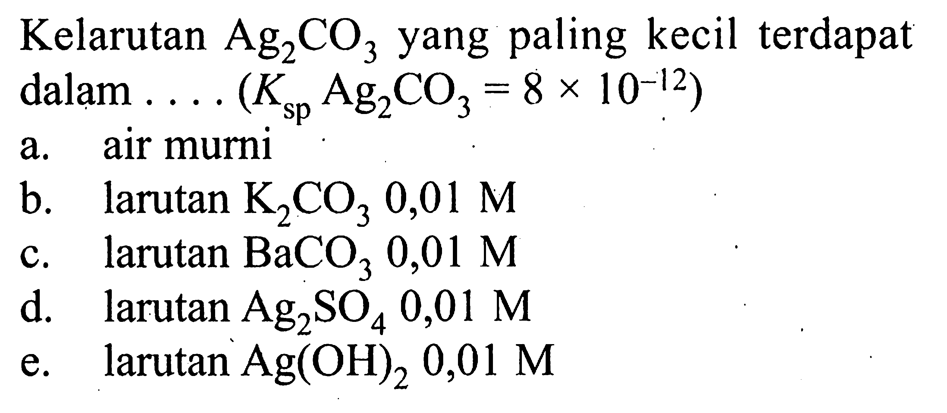 Kelarutan Ag2CO3 yang paling kecil terdapat dalam .... (Ksp Ag2CO3=8x10^(-12)) a. air murni b. larutan K2CO3 0,01 M c. larutan BaCO3 0,01 M d. larutan Ag2SO4 0,01 M e. larutan Ag(OH)2 0,01 M