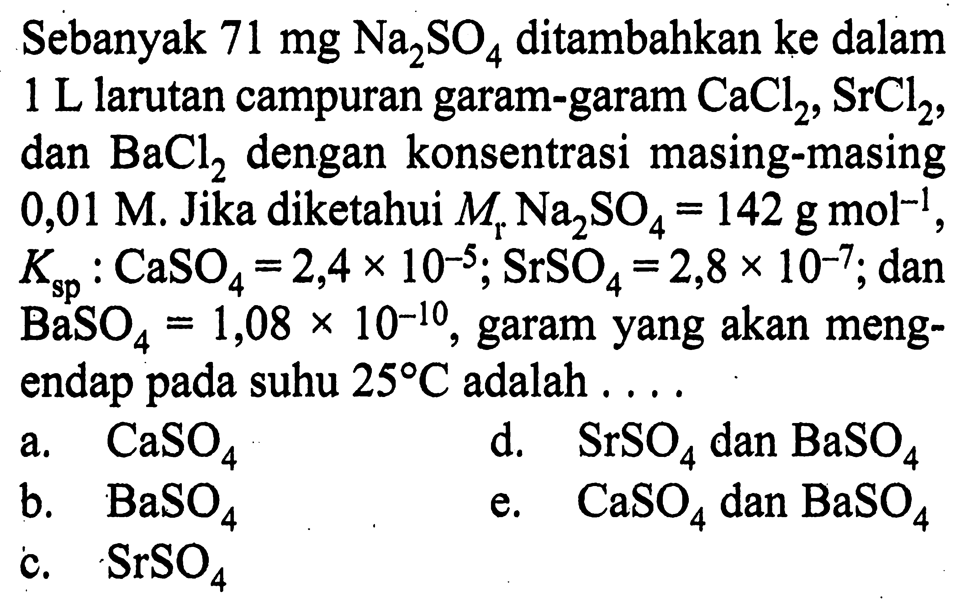 Sebanyak  71 mg Na2SO4  ditambahkan ke dalam  1 L  larutan campuran garam-garam  CaCl2, SrCl2 , dan  BaCl2  dengan konsentrasi masing-masing  0,01 M . Jika diketahui  Mr Na2 SO4=142 g mol^-1 ,  Ksp: CaSO4=2,4 x 10^-5 ; SrSO4=2,8 x 10^-7 ;  dan  BaSO4=1,08 x 10^-10 , garam yang akan mengendap pada suhu  25 C  adalah ....a.  CaSO4 d.  SrSO4  dan  BaSO4 b.  BaSO4 e.  CaSO4  dan  BaSO4 c.  SrSO4 