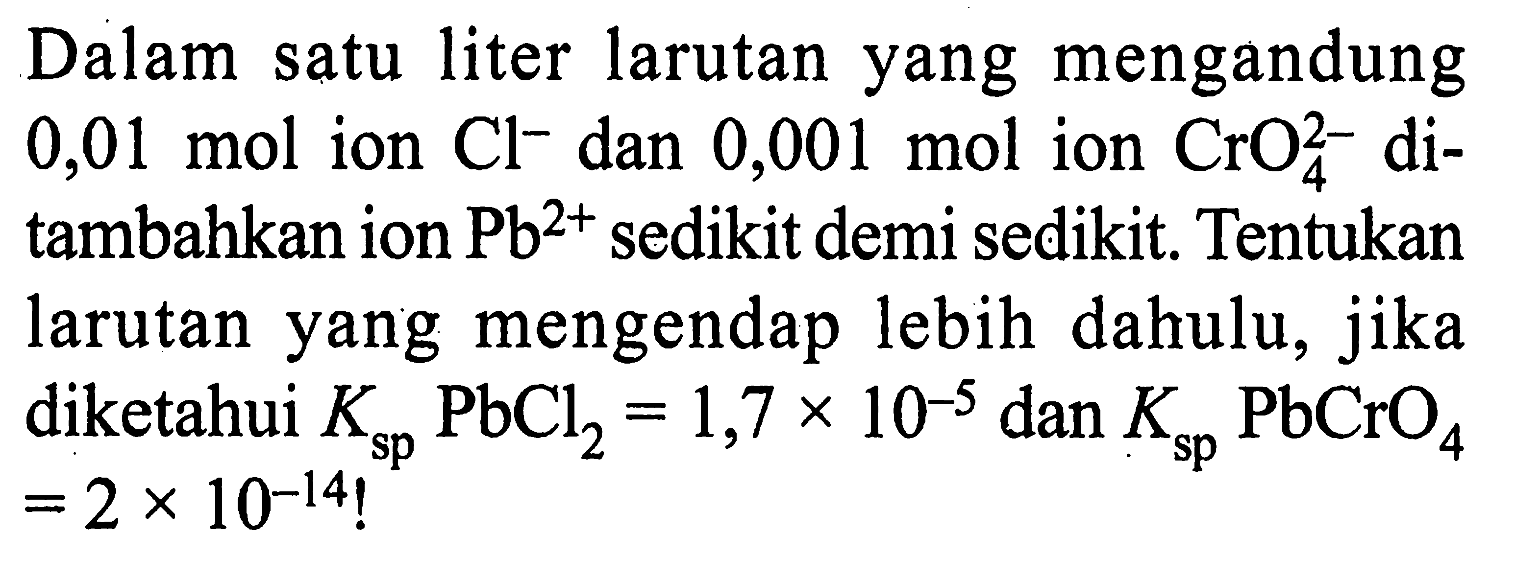 Dalam satu liter larutan yang mengandung 0,01 mol ion Cl^- dan 0,001 mol ion CrO4^2- ditambahkan ion Pb^(2+) sedikit demi sedikit. Tentukan larutan yang mengendap lebih dahulu, jika diketahui Ksp PbCl2=1,7 x 10^(-5) dan Ksp PbCrO4 =2 x 10^(-14)!