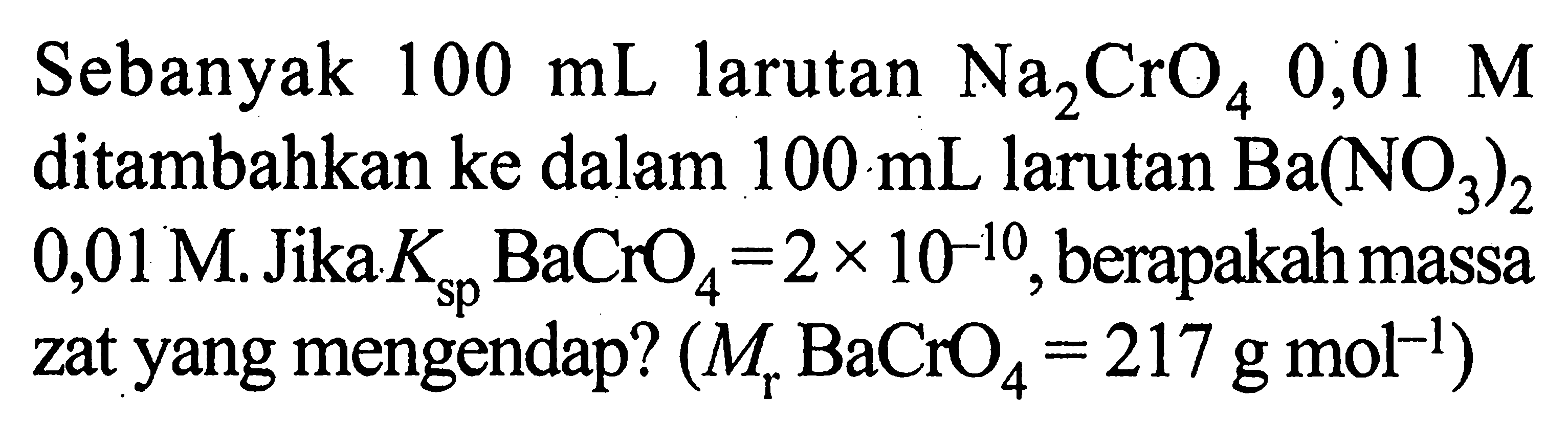 Sebanyak 100 mL larutan Na2CrO4 0,01 M ditambahkan ke dalam 100 mL larutan Ba(NO3)2 0,01 M. Jika Ksp BaCrO4=2 x 10^(-10), berapakah massa zat yang mengendap? (Mr BaCrO4=217 g mol^(-1))