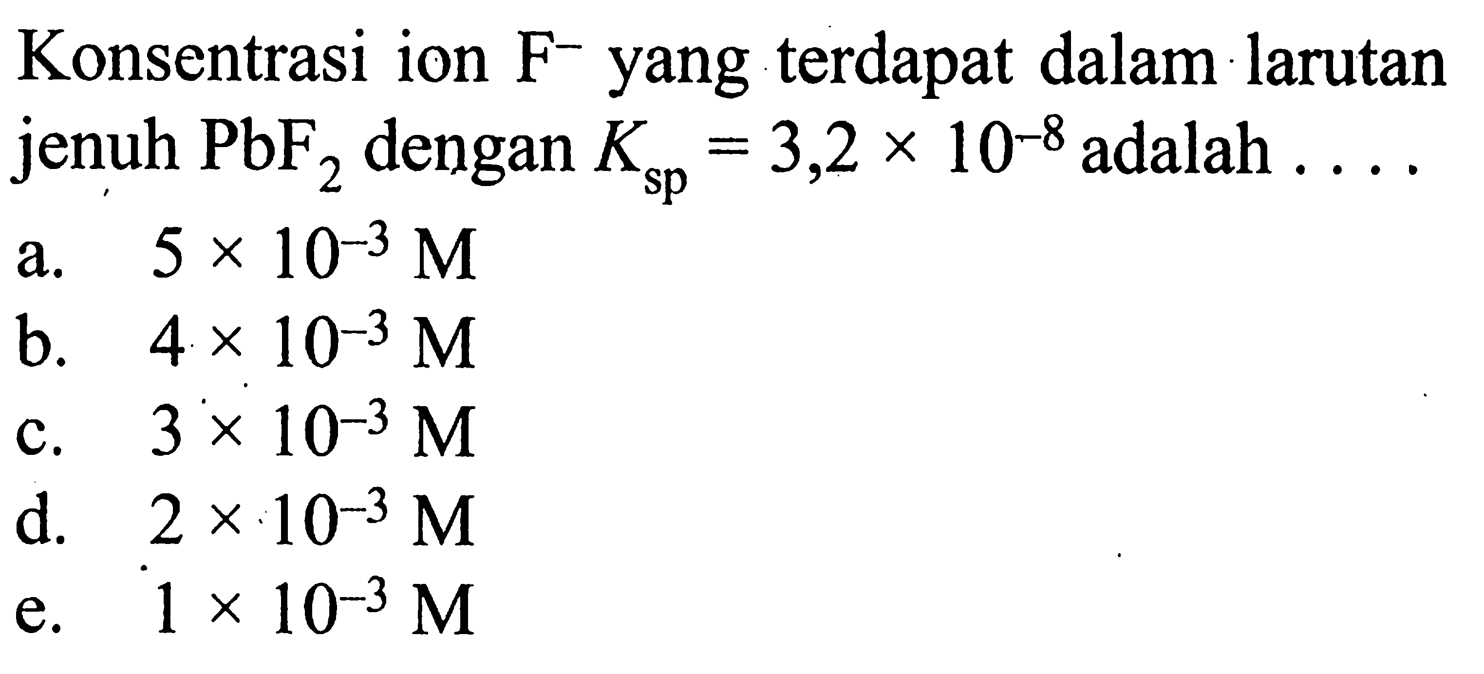 Konsentrasi ion F^- yang terdapat dalam larutan jenuh PbF2 dengan Ksp =3,2 x 10^-8 adalah  .... a. 5 x 10^-3 M b. 4 x 10^-3 M c. 3 x 10^-3 M d. 2 x 10^-3 M e. 1 x 10^-3 M