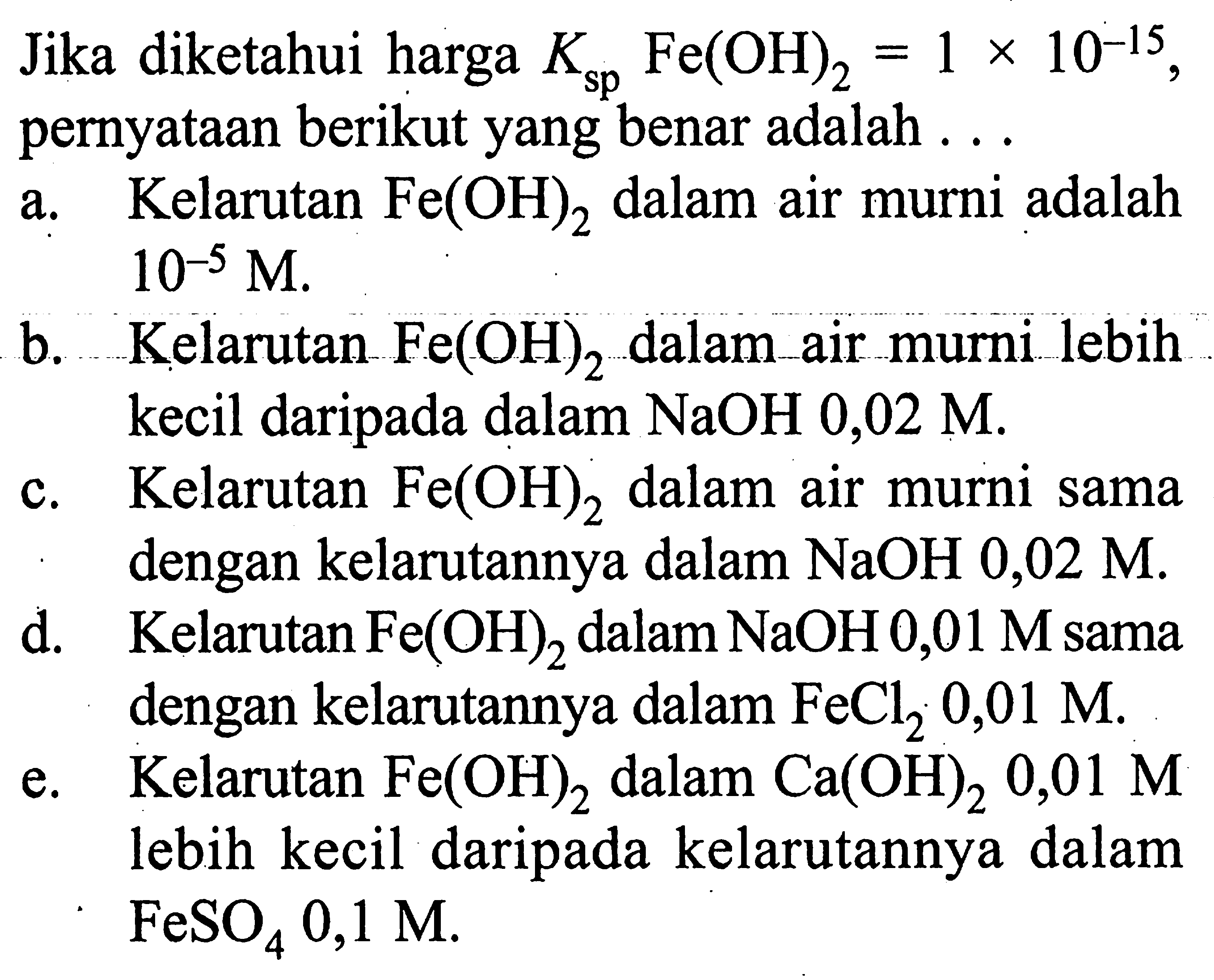 Jika diketahui harga  Ksp  Fe(OH)2 = 1 x 10^-15 , pernyataan berikut yang benar adalah ...a. Kelarutan  Fe(OH)2  dalam air murni adalah  10^-5 M .b. Kelarutan  Fe(OH)2  dalam air murni lebih kecil daripada dalam  NaOH 0,02 M .c. Kelarutan  Fe(OH)2  dalam air murni sama dengan kelarutannya dalam  NaOH 0,02 M .d. Kelarutan  Fe(OH)2  dalam  NaOH 0,01 M  sama dengan kelarutannya dalam  FeCl2, 0,01 M .e. Kelarutan  Fe(OH)2  dalam  Ca(OH)2 0,01 M  lebih kecil daripada kelarutannya dalam  FeSO4 0,1 M .