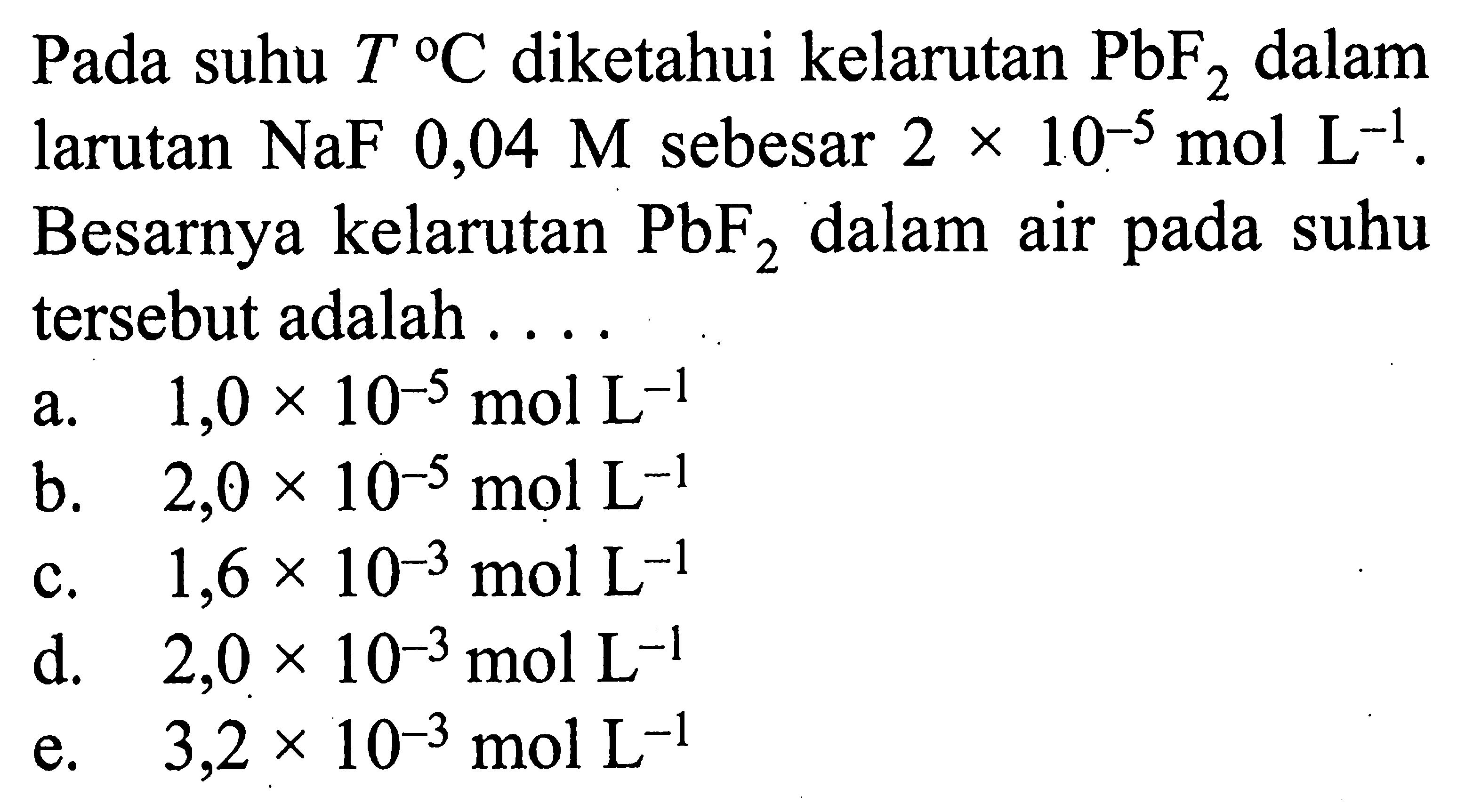 Pada suhu T C diketahui kelarutan PbF2 dalam larutan NaF 0,04 M sebesar 2x10^-5 mol L^-1. Besarnya kelarutan PbF2 dalam air pada suhu tersebut adalah ....