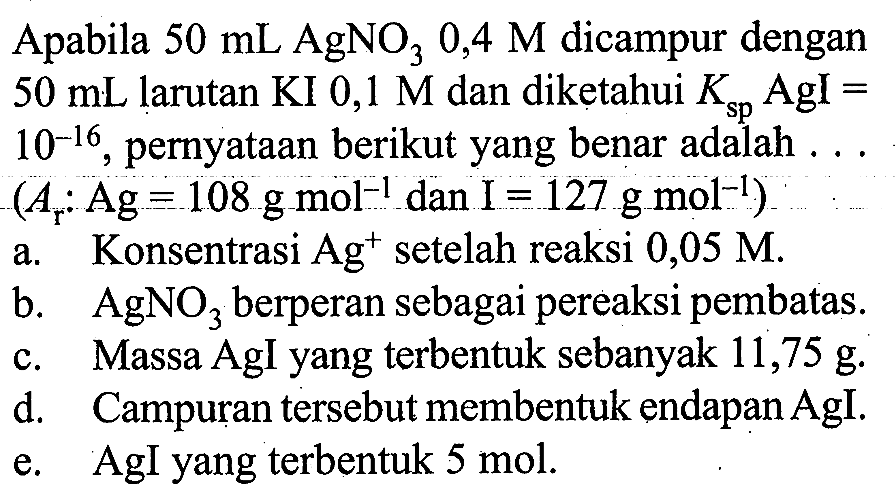 Apabila 50 mL AgNO3 0,4 M dicampur dengan 50 mL larutan KI 0,1 M dan diketahui Ksp  AgI=10^-16, pernyataan berikut yang benar adalah ... (Ar: Ag=108 g mol^-1 dan I=127 g mol^-1) a. Konsentrasi Ag^+setelah reaksi 0,05 M. b. AgNO3 berperan sebagai pereaksi pembatas c. Massa AgI yang terbentuk sebanyak 11,75 g. d. Campuran tersebut membentuk endapan AgI. e. AgI yang terbentuk 5 mol.