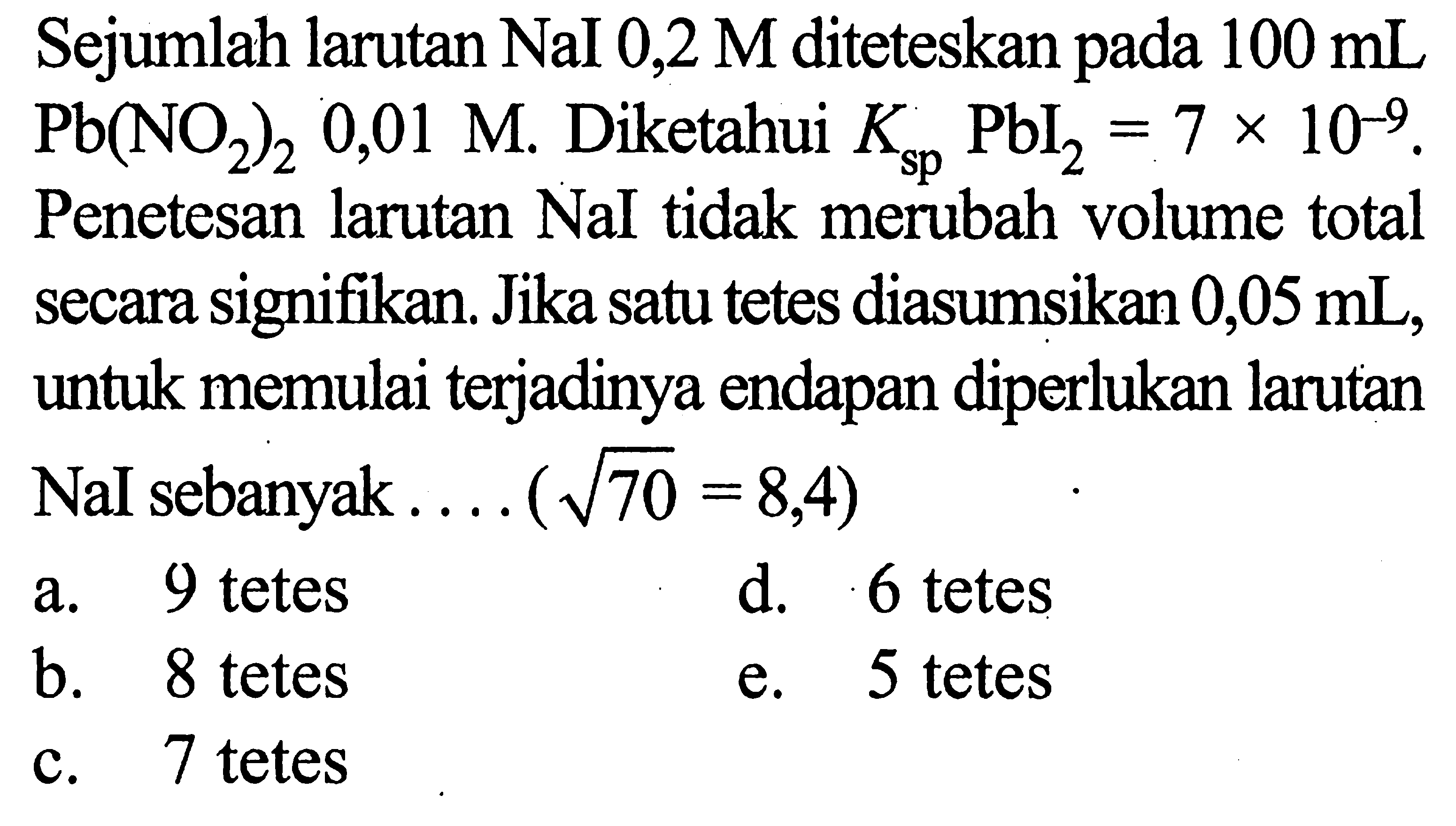 Sejumlah larutan NaI 0,2 M diteteskan pada 100 mL Pb(NO2)2 0,01 M. Diketahui Ksp PbI2=7 x 10^-9. Penetesan larutan NaI tidak merubah volume total secara signifikan. Jika satu tetes diasumsikan 0,05 mL , untuk memulai terjadinya endapan diperlukan larutan NaI sebanyak.... (akar(70)=8,4)  