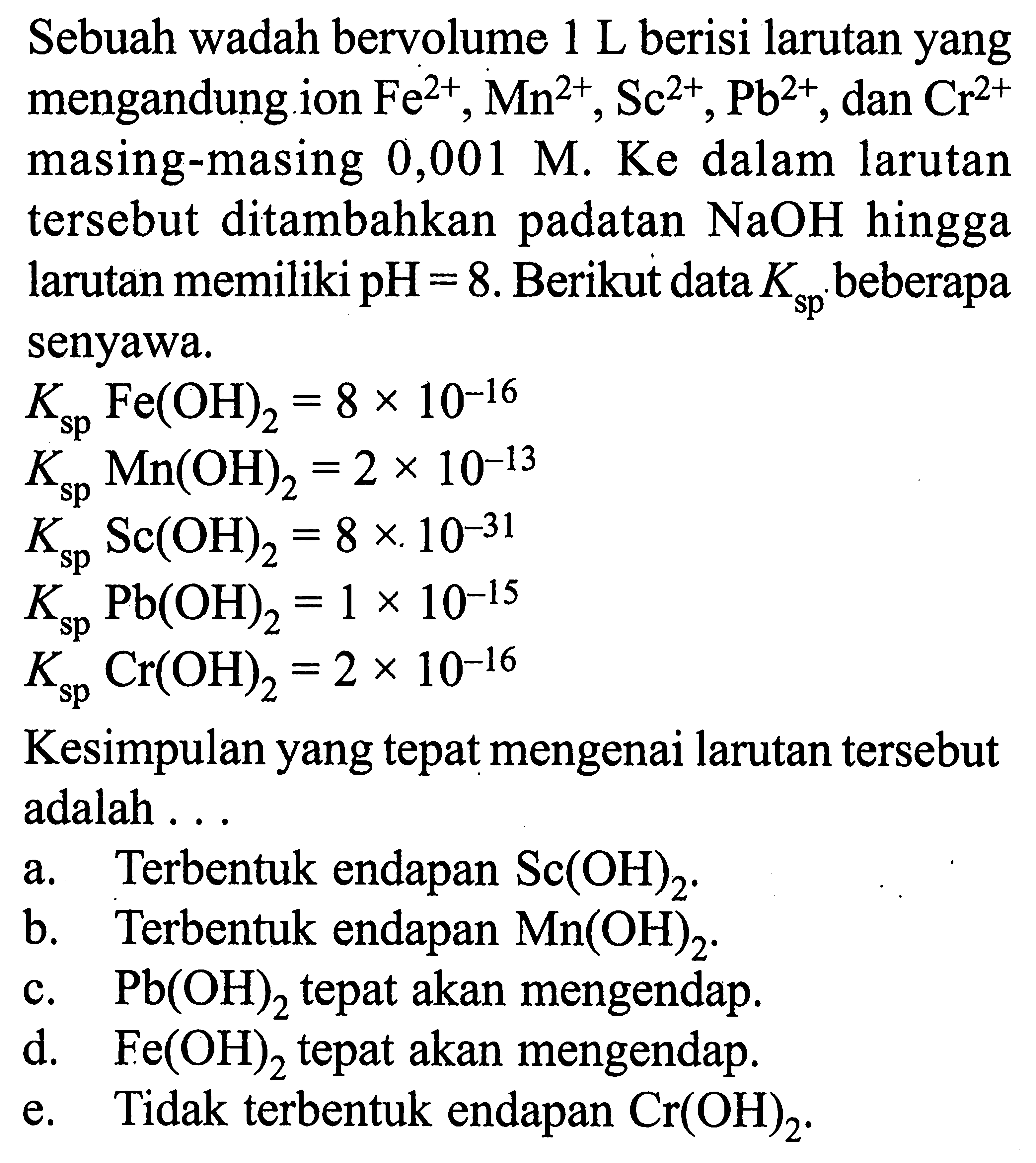 Sebuah wadah bervolume 1 ~L berisi larutan yang mengandung ion Fe^(2+), Mn^(2+), Sc^(2+), Pb^(2+), dan Cr^(2+) masing-masing 0,001 M. Ke dalam larutan tersebut ditambahkan padatan NaOH hingga larutan memiliki pH=8. Berikut data Ksp beberapa senyawa.Ksp Fe(OH)2=8x10^-16 Ksp Mn(OH)2=2x10^-13 Ksp Sc(OH)2=8x10^-31 Ksp Pb(OH)2=1x10^-15 Ksp Cr(OH)2=2x10^-16Kesimpulan yang tepat mengenai larutan tersebut adalah ...a. Terbentuk endapan Sc(OH)2.b. Terbentuk endapan Mn(OH)2.c. Pb(OH)2 tepat akan mengendap.d. Fe(OH)2 tepat akan mengendap.e. Tidak terbentuk endapan Cr(OH)2.