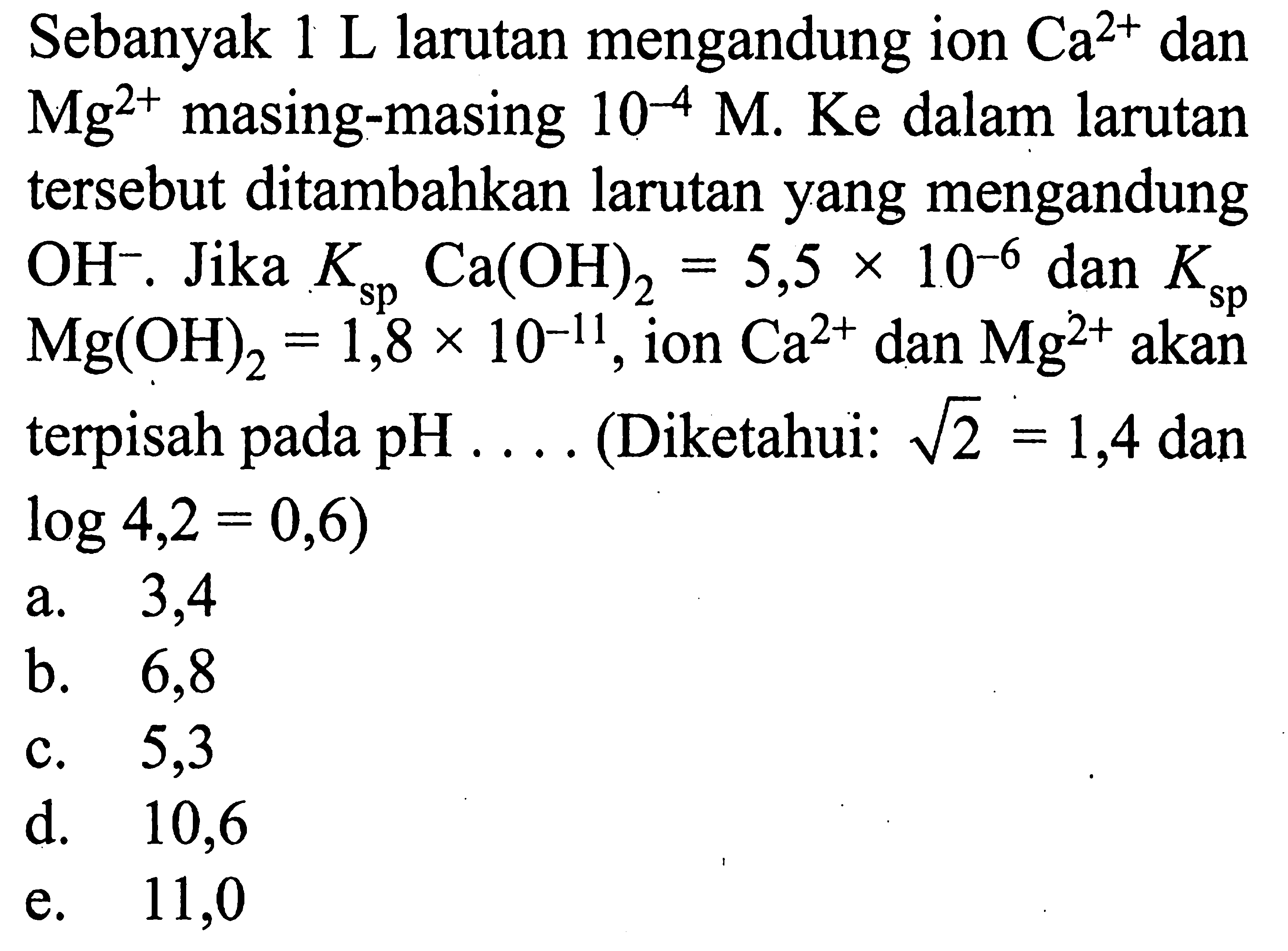 Sebanyak 1 L larutan mengandung ion Ca^2+ dan Mg^2+ masing-masing 10^-4 M. Ke dalam larutan tersebut ditambahkan larutan yang mengandung OH^-. Jika KspCa(OH)2=5,5x10^-6 dan KspMg(OH)2=1,8 x 10^-11, ion Ca^2+ dan Mg^2+ akan terpisah pada pH ... (Diketahui: akar(2)=1,4 dan log 4,2=0,6)