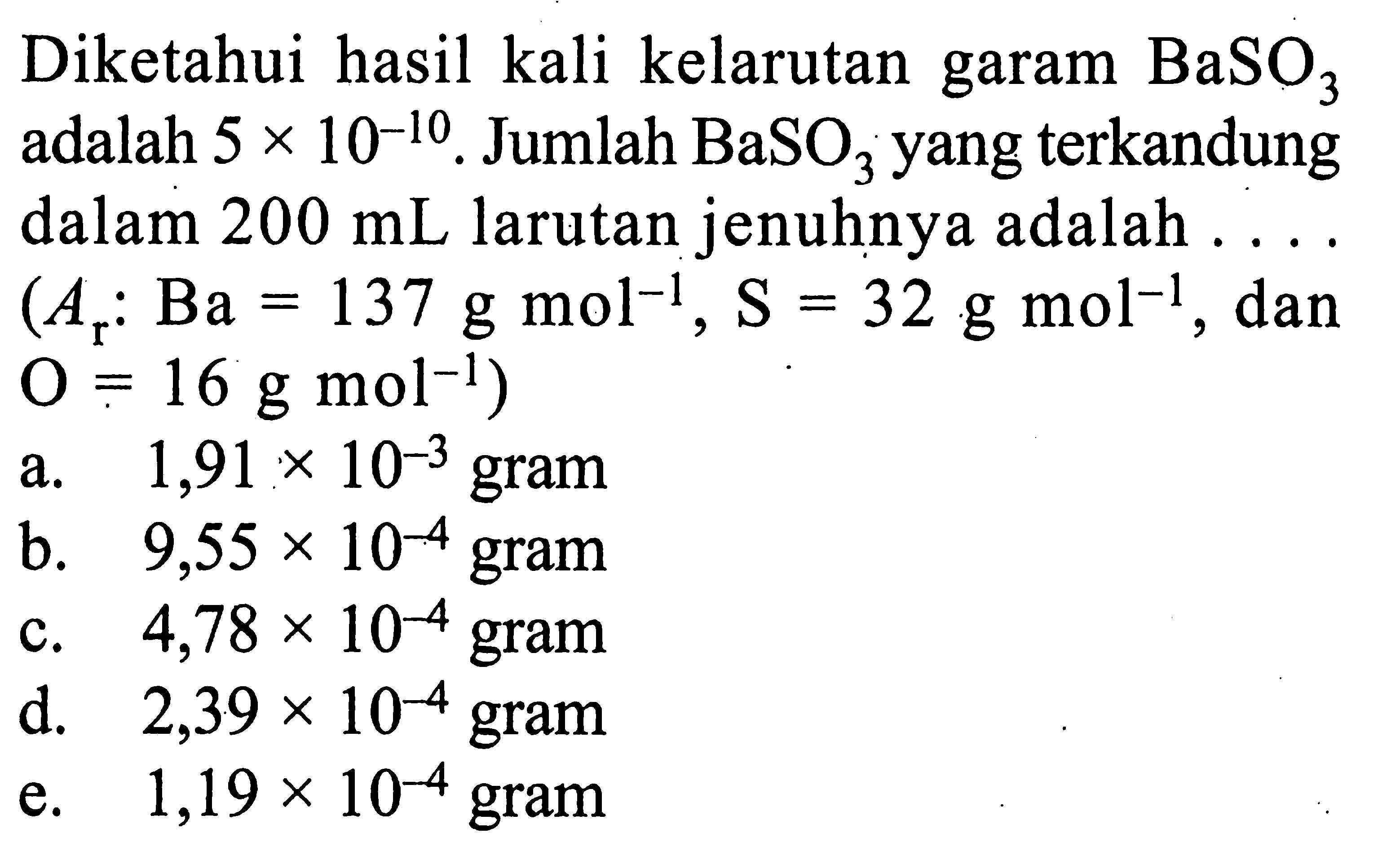 Diketahui hasil kali kelarutan garam BaSO3 adalah 5x10^(-10). Jumlah BaSO3 yang terkandung dalam 200 mL larutan jenuhnya adalah .... (Ar: Ba=137 g mol^(-1), S=32 g mol^(-1), dan O=16 g mol^(-1)) 