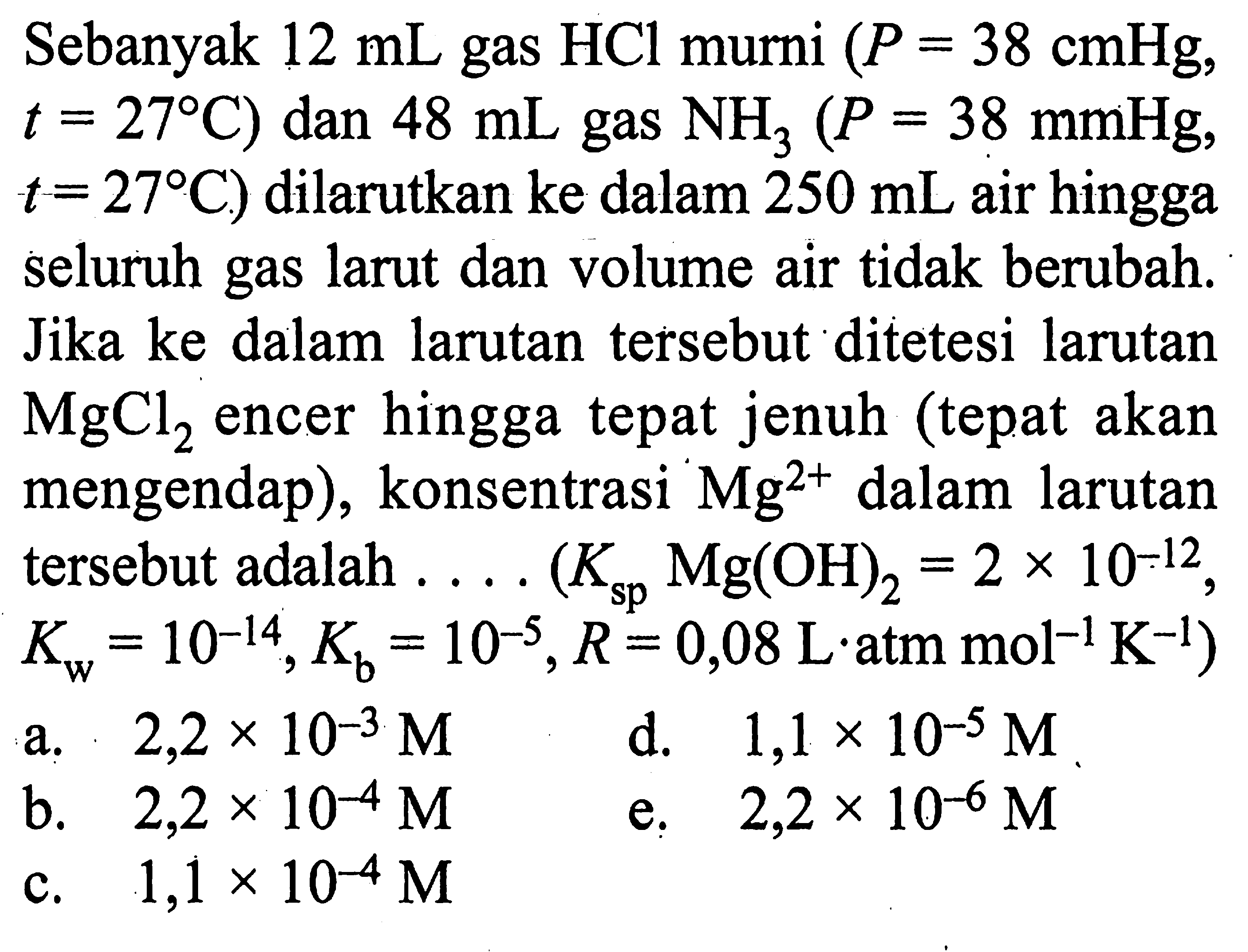 Sebanyak 12 mL gas HCl murni (P=38 cmHg, t=27 C) dan 48 mL gas NH3 (P=38 mmHg, t=27 C) dilarutkan ke dalam 250 mL air hingga seluruh gas larut dan volume air tidak berubah. Jika ke dalam larutan tersebut ditetesi larutan MgCl2 encer hingga tepat jenuh (tepat akan mengendap), konsentrasi Mg^(2+) dalam larutan tersebut adalah .... (Ksp Mg(OH)2=2x10^(-12), Kw=10^(-14), Kb=10^(-5), R=0,08 L atm mol^(-1) K^(-1)) 