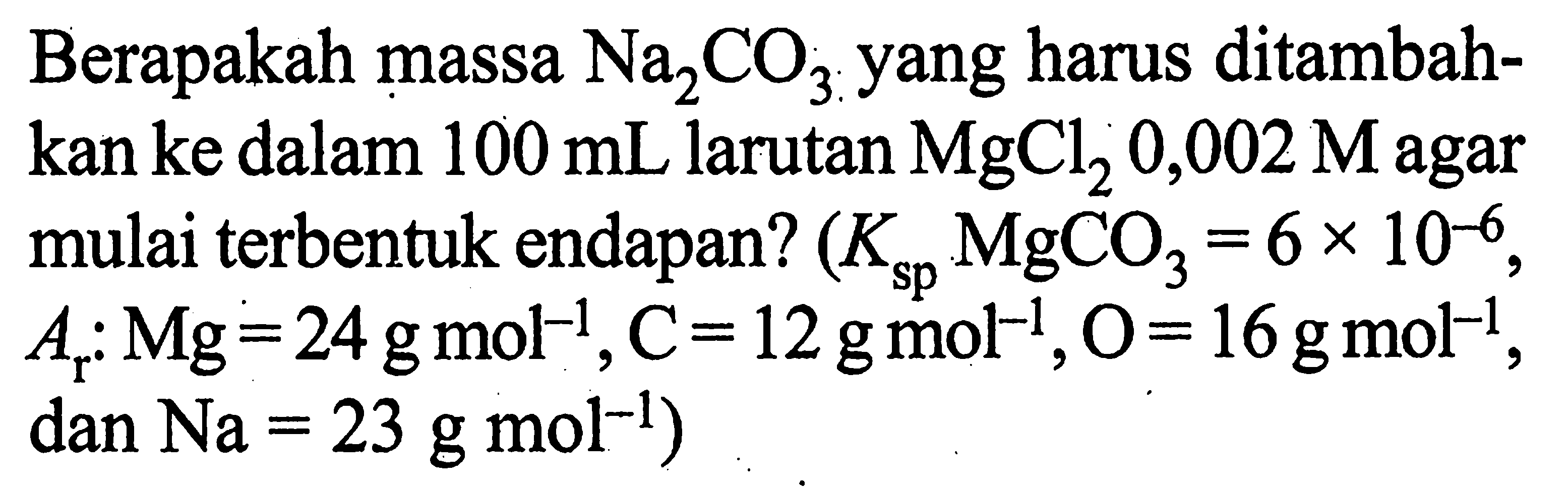 Berapakah massa Na2 CO3 yang harus ditambahkan ke dalam 100 mL larutan MgCl2 0,002 M agar mulai terbentuk endapan? (Ksp  MgCO3=6x10^-6, Ar:Mg=24g mol^-1, C=12g mol^-1, O=16g mol^-1, dan Na=23g mol^-1 )