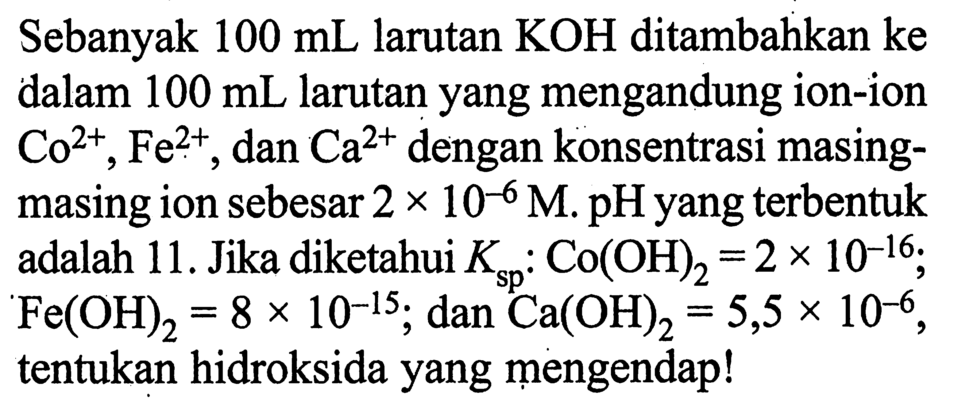 Sebanyak  100 mL  larutan  KOH  ditambahkan ke dalam  100 mL  larutan yang mengandung ion-ion  Co^2+, Fe^2+ , dan  Ca^2+  dengan konsentrasi masingmasing ion sebesar  2 x 10^-6 M . pH yang terbentuk adalah 11. Jika diketahui  Ksp: Co(OH)2=2 x 10^-16 ;  Fe(OH)2=8 x 10^-15 ; dan Ca(OH)2=5,5 x 10^-6 , tentukan hidroksida yang mengendap!