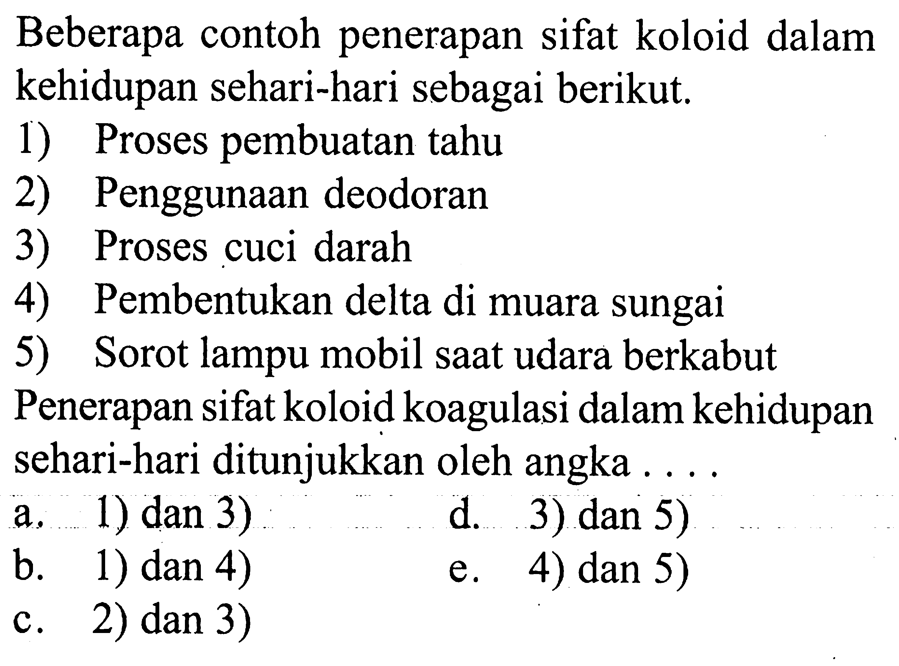 Beberapa contoh penerapan sifat koloid dalam kehidupan sehari-hari sebagai berikut.
1) Proses pembuatan tahu
2) Penggunaan deodoran
3) Proses cuci darah
4) Pembentukan delta di muara sungai
5) Sorot lampu mobil saat udara berkabut Penerapan sifat koloid koagulasi dalam kehidupan sehari-hari ditunjukkan oleh angka  .... 
