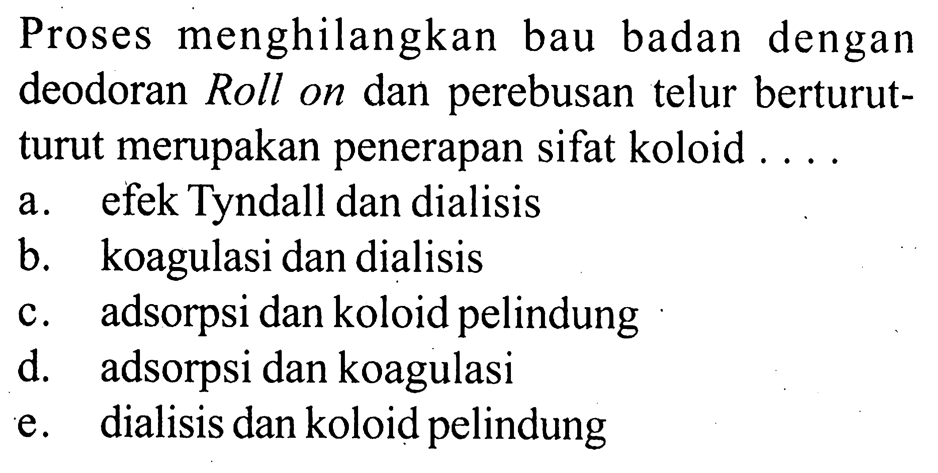 Proses menghilangkan bau badan dengan deodoran Roll on dan perebusan telur berturutturut merupakan penerapan sifat koloid ....a. efek Tyndall dan dialisis
b. koagulasi dan dialisis
c. adsorpsi dan koloid pelindung
d. adsorpsi dan koagulasi
e. dialisis dan koloid pelindung