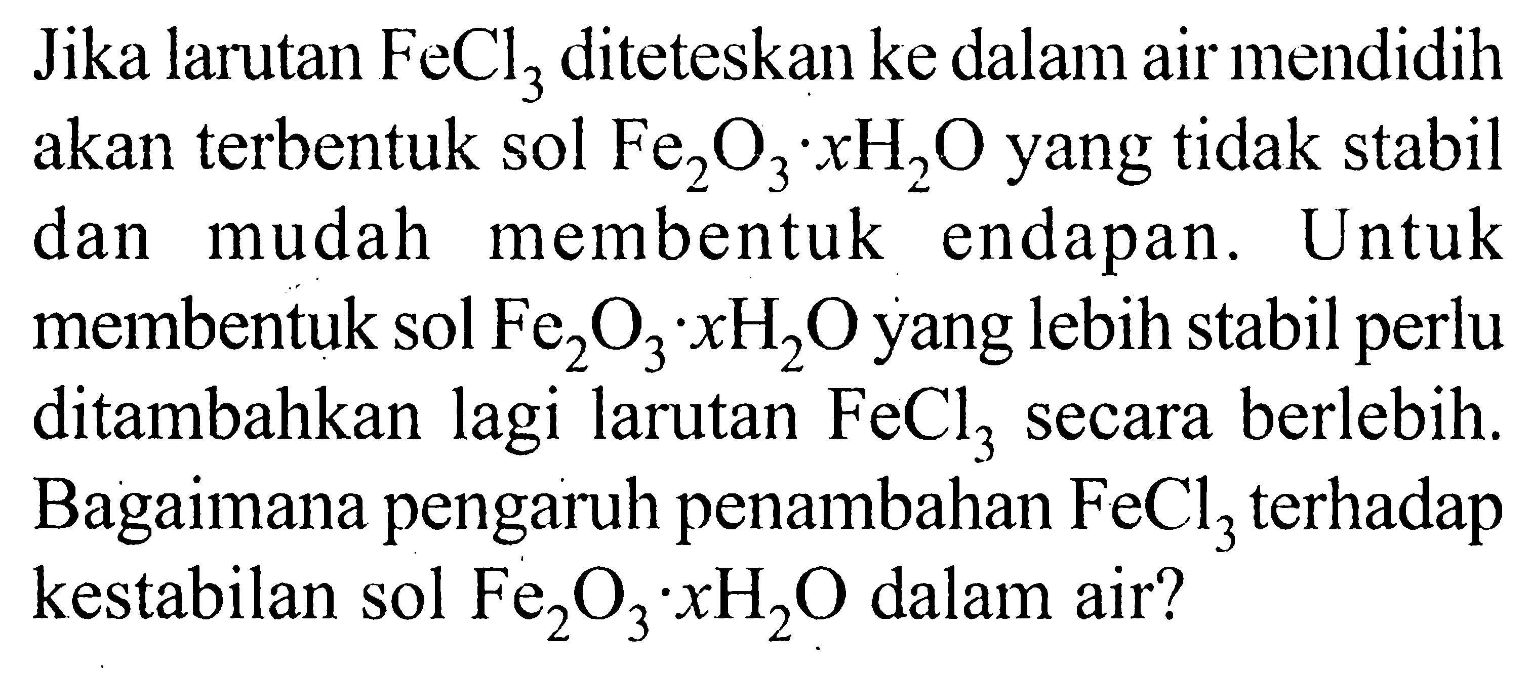 Jika larutan  FeCl3  diteteskan ke dalam air mendidih akan terbentuk sol  Fe2O3.xH2O  yang tidak stabil dan mudah membentuk endapan. Untuk membentuk sol  Fe2O3.xH2O  yang lebih stabil perlu ditambahkan lagi larutan  FeCl3  secara berlebih. Bagaimana pengaruh penambahan  FeCl3  terhadap kestabilan sol  Fe2O3.xH2O  dalam air?