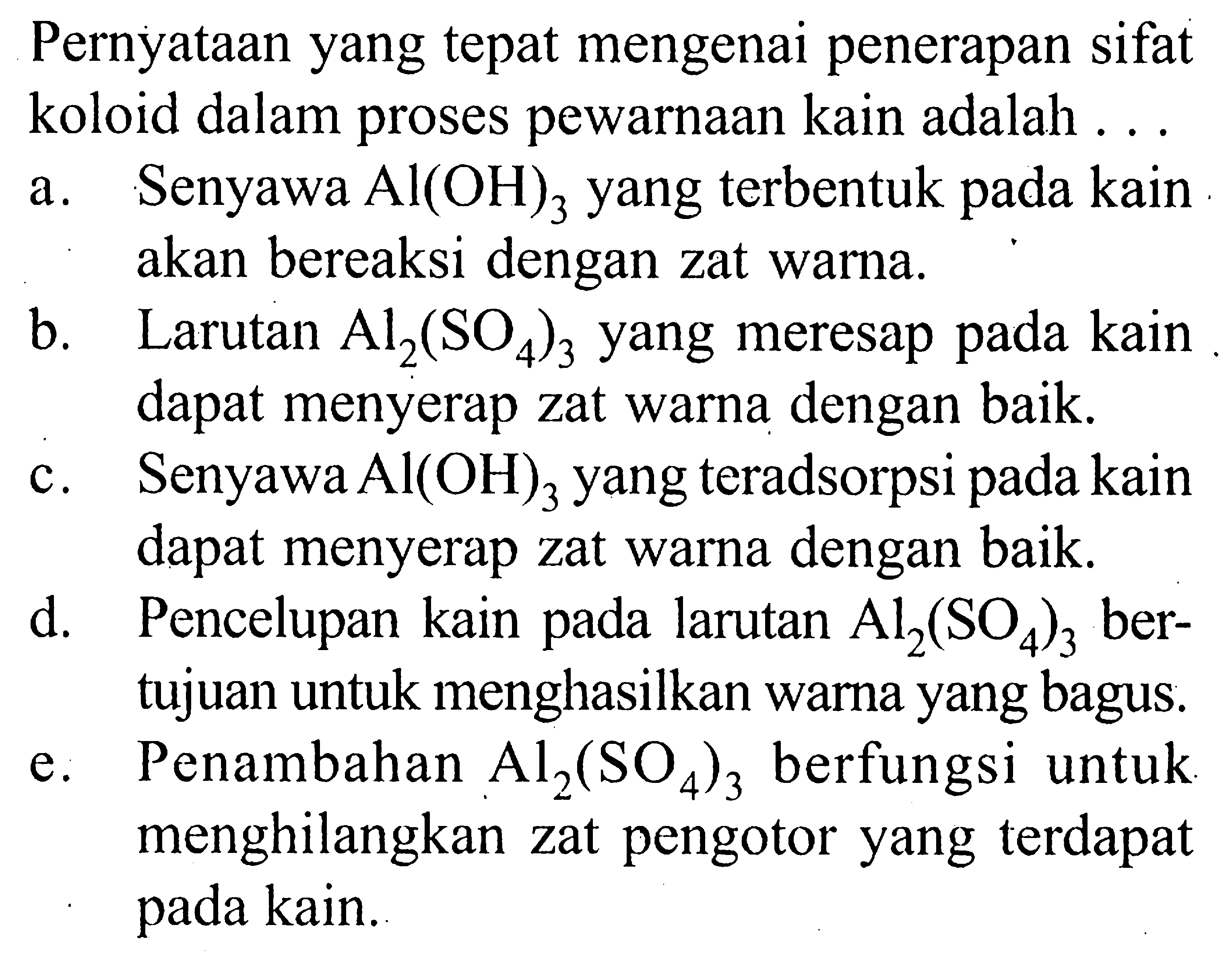 Pernyataan yang tepat mengenai penerapan sifat koloid dalam proses pewarnaan kain adalah ...a. Senyawa  Al(OH)3  yang terbentuk pada kain akan bereaksi dengan zat warna.b. Larutan  Al2(SO4)3  yang meresap pada kain dapat menyerap zat warna dengan baik.c. Senyawa  Al(OH)3  yang teradsorpsi pada kain dapat menyerap zat warna dengan baik.d. Pencelupan kain pada larutan  Al2(SO4)3  bertujuan untuk menghasilkan warna yang bagus.e. Penambahan  Al2(SO4)3  berfungsi untuk menghilangkan zat pengotor yang terdapat pada kain.