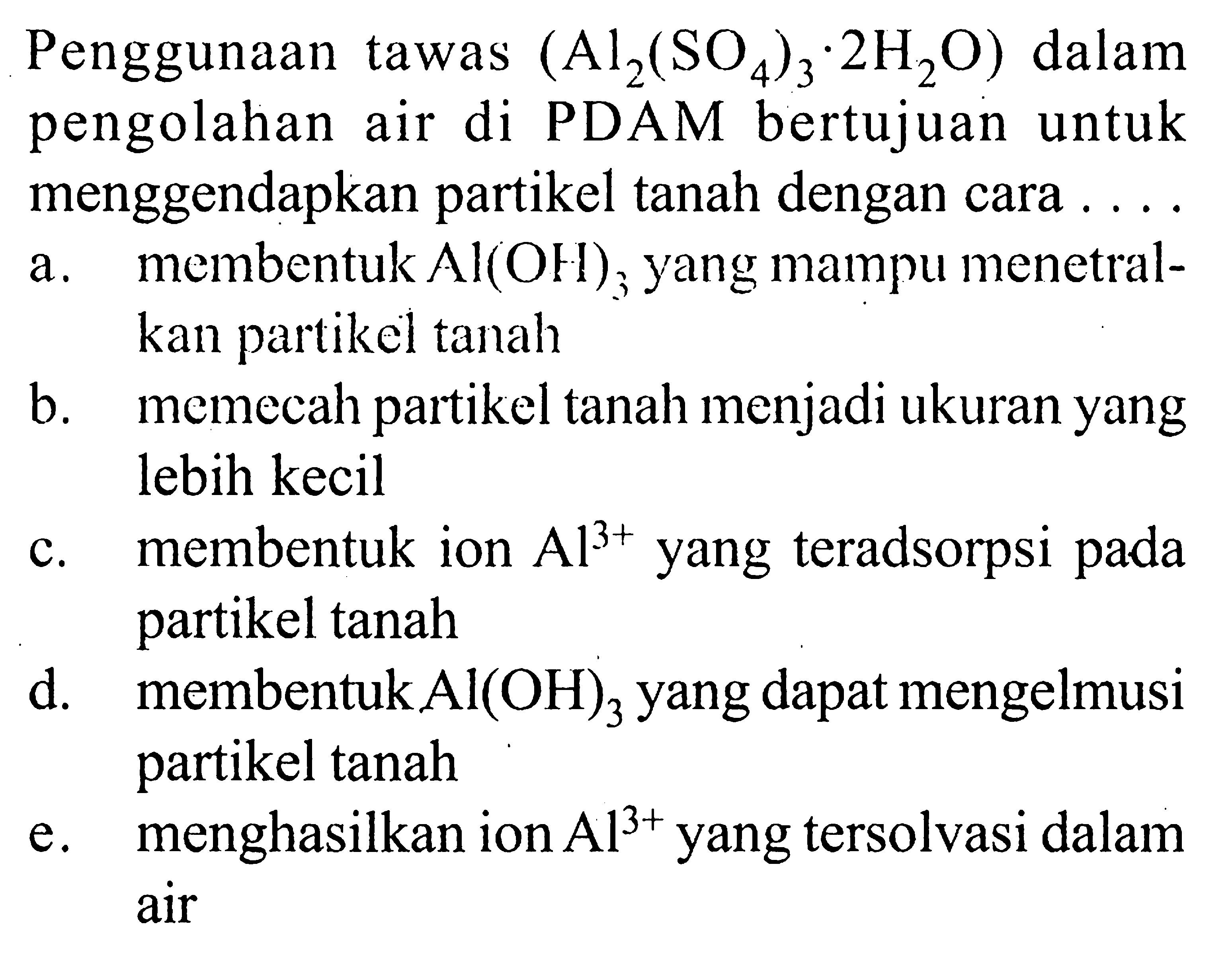 Penggunaan tawas  (Al2(SO4)3 . 2 H2O)  dalam pengolahan air di PDAM bertujuan untuk menggendapkan partikel tanah dengan cara ...a. membentuk  Al(OH)3  yang mampu menetralkan partikel tanahb. memecah partikel tanah menjadi ukuran yang lebih kecilc. membentuk ion  Al^3+  yang teradsorpsi pada partikel tanahd. membentuk  Al(OH)3  yang dapat mengelmusi partikel tanahe. menghasilkan ion  Al^3+  yang tersolvasi dalam air